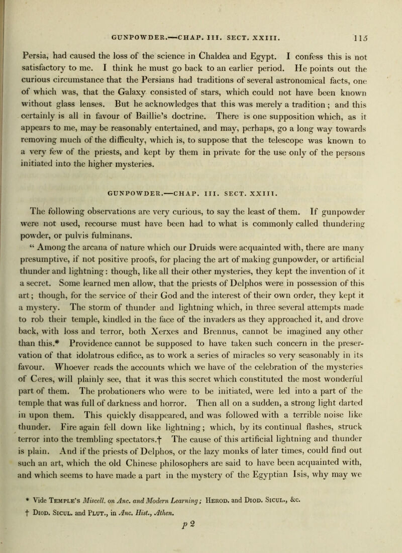 Persia, had caused the loss of the science in Chaldea and Egypt. I confess this is not satisfactory to me. I think he must go back to an earlier period. He points out the curious circumstance that the Persians had traditions of several astronomical facts, one of which was, that the Galaxy consisted of stars, which could not have been known without glass lenses. But he acknowledges that this was merely a tradition ; and this certainly is all in favour of Baillie’s doctrine. There is one supposition which, as it appears to me, may be reasonably entertained, and may, perhaps, go a long way towards removing much of the difficulty, which is, to suppose that the telescope was known to a very few of the priests, and kept by them in private for the use only of the persons initiated into the higher mysteries. GUNPOWDER. CHAP. III. SECT. XXIII. The following observations are very curious, to say the least of them. If gunpowder were not used, recourse must have been had to what is commonly called thundering powder, or pulvis fulminans. “ Among the arcana of nature which our Druids were acquainted with, there are many presumptive, if not positive proofs, for placing the art of making gunpowder, or artificial thunder and lightning: though, like all their other mysteries, they kept the invention of it a secret. Some learned men allow, that the priests of Delphos were in possession of this art; though, for the service of their God and the interest of their own order, they kept it a mystery. The storm of thunder and lightning which, in three several attempts made to rob their temple, kindled in the face of the invaders as they approached it, and drove back, with loss and terror, both Xerxes and Brennus, cannot be imagined any other than this.* Providence cannot be supposed to have taken such concern in the preser- vation of that idolatrous edifice, as to work a series of miracles so very seasonably in its favour. Whoever reads the accounts which we have of the celebration of the mysteries of Ceres, will plainly see, that it was this secret which constituted the most wonderful part of them. The probationers who were to be initiated, were led into a part of the temple that was full of darkness and horror. Then all on a sudden, a strong light darted in upon them. This quickly disappeared, and was followed with a terrible noise like thunder. Fire again fell down like lightning; which, by its continual flashes, struck terror into the trembling spectators.The cause of this artificial lightning and thunder is plain. And if the priests of Delphos, or the lazy monks of later times, could find out such an art, which the old Chinese philosophers are said to have been acquainted with, and which seems to have made a part in the mystery of the Egyptian Isis, why may we * Vide Temple’s Miscell. onAnc. and Modern Learning; Herod, and Diod. Sicul., &c. f Diod. Sicul. and Plut., in Anc. Hist., Athen. p 2