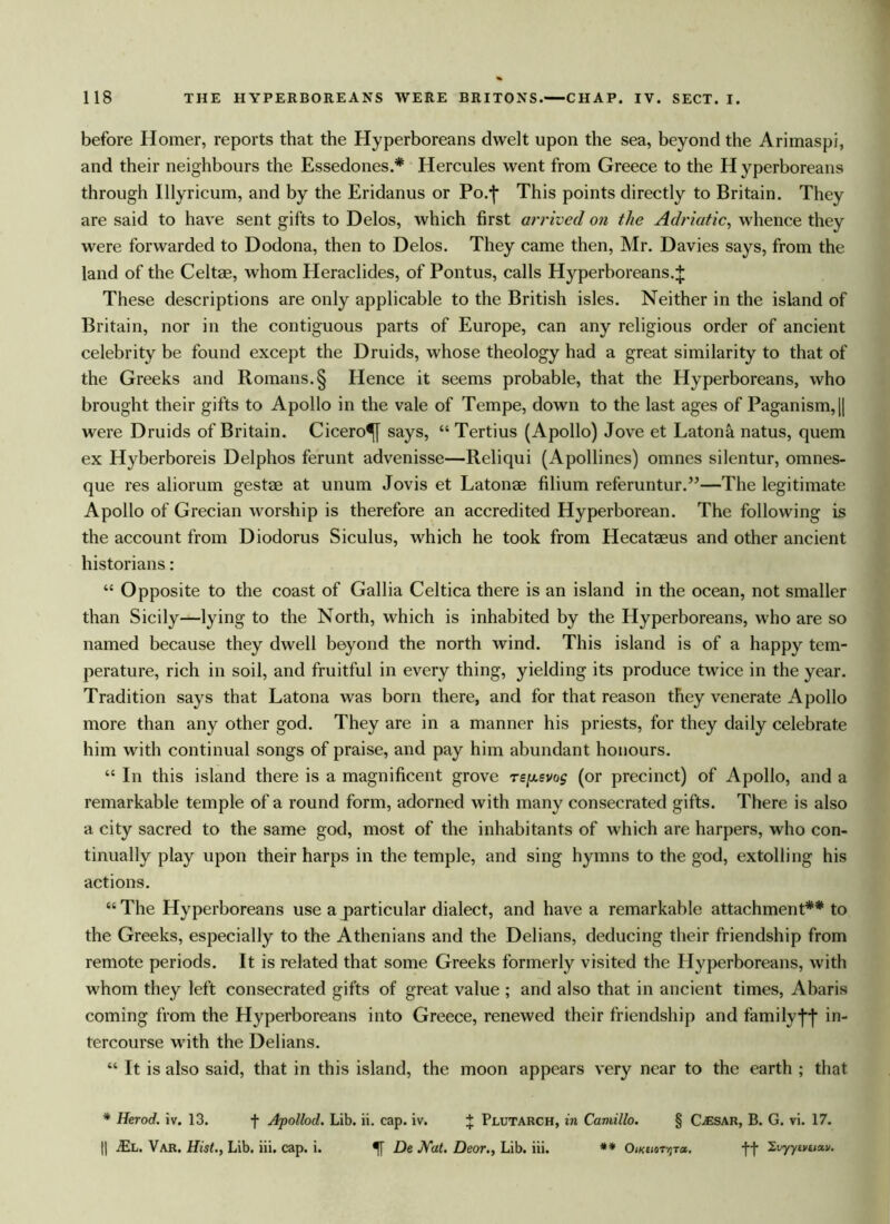 before Homer, reports that the Hyperboreans dwelt upon the sea, beyond the Ariinaspi, and their neighbours the Essedones.* Hercules went from Greece to the H yperboreans through Illyricum, and by the Eridanus or Po/|* This points directly to Britain. They are said to have sent gifts to Delos, which first arrived on the Adriatic, whence they were forwarded to Dodona, then to Delos. They came then, Mr. Davies says, from the land of the Celtae, whom Heraclides, of Pontus, calls Hyperboreans. J These descriptions are only applicable to the British isles. Neither in the island of Britain, nor in the contiguous parts of Europe, can any religious order of ancient celebrity be found except the Druids, whose theology had a great similarity to that of the Greeks and Romans. § Hence it seems probable, that the Hyperboreans, who brought their gifts to Apollo in the vale of Tempe, down to the last ages of Paganism,|| were Druids of Britain. Cicero^ says, “ Tertius (Apollo) Jove et Latona. natus, quern ex Hyberboreis Delphos ferunt advenisse—Reliqui (Apollines) omnes silentur, omnes- que res aliorum gestae at unum Jovis et Latonae filium referuntur.”—The legitimate Apollo of Grecian worship is therefore an accredited Hyperborean. The following is the account from Diodorus Siculus, which he took from Hecataeus and other ancient historians: “ Opposite to the coast of Gallia Celtica there is an island in the ocean, not smaller than Sicily—lying to the North, which is inhabited by the Hyperboreans, who are so named because they dwell beyond the north wind. This island is of a happy tem- perature, rich in soil, and fruitful in every thing, yielding its produce twice in the year. Tradition says that Latona was born there, and for that reason they venerate Apollo more than any other god. They are in a manner his priests, for they daily celebrate him with continual songs of praise, and pay him abundant honours. “ In this island there is a magnificent grove re^evog (or precinct) of Apollo, and a remarkable temple of a round form, adorned with many consecrated gifts. There is also a city sacred to the same god, most of the inhabitants of which are harpers, who con- tinually play upon their harps in the temple, and sing hymns to the god, extolling his actions. “ The Hyperboreans use a particular dialect, and have a remarkable attachment** to the Greeks, especially to the Athenians and the Delians, deducing their friendship from remote periods. It is related that some Greeks formerly visited the Hyperboreans, with whom they left consecrated gifts of great value ; and also that in ancient times, Abaris coming from the Hyperboreans into Greece, renewed their friendship and family fj* in- tercourse with the Delians. “ It is also said, that in this island, the moon appears very near to the earth ; that * Herod, iv. 13. f Apollod. Lib. ii. cap. iv. J Plutarch, in Camillo. § CjEsar, B. G. vi. 17. || jEl. Var. Hist., Lib. iii. cap. i. De Nat. Deor., Lib. iii. ** OwaiorvjTa. ff Ivyytvtiav.