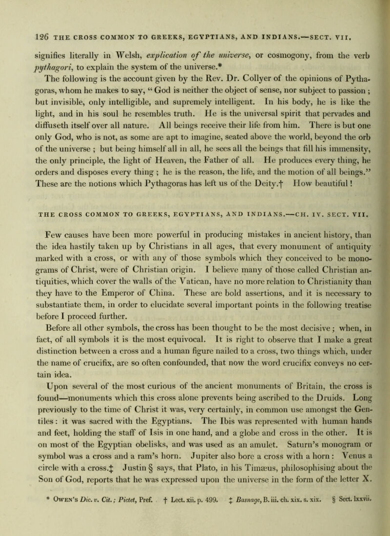 signifies literally in Welsh, explication of the universe, or cosmogony, from the verb pythagori, to explain the system of the universe.* The following is the account given by the Rev. Dr. Collyer of the opinions of Pytha- goras, whom he makes to say, “ God is neither the object of sense, nor subject to passion ; but invisible, only intelligible, and supremely intelligent. In his body, he is like the light, and in his soul he resembles truth. He is the universal spirit that pervades and diffuseth itself over all nature. All beings receive their life from him. There is but one only God, who is not, as some are apt to imagine, seated above the world, beyond the orb of the universe ; but being himself all in all, he sees all the beings that fill his immensity, the only principle, the light of Heaven, the Father of all. He produces every thing, he orders and disposes every thing ; he is the reason, the life, and the motion of all beings.” These are the notions which Pythagoras has left us of the Deity ,j* How beautiful! THE CROSS COMMON TO GREEKS, EGYPTIANS, AND INDIANS.—CH. IV. SECT. VII. Few causes have been more powerful in producing mistakes in ancient history, than the idea hastily taken up by Christians in all ages, that every monument of antiquity marked with a cross, or with any of those symbols which they conceived to be mono- grams of Christ, were of Christian origin. I believe many of those called Christian an- tiquities, which cover the walls of the Vatican, have no more relation to Christianity than they have to the Emperor of China. These are bold assertions, and it is necessary to substantiate them, in order to elucidate several important points in the following treatise before I proceed further. Before all other symbols, the cross has been thought to be the most decisive; when, in fact, of all symbols it is the most equivocal. It is right to observe that I make a great distinction between a cross and a human figure nailed to a cross, two things which, under the name of crucifix, are so often confounded, that now the word crucifix conveys no cer- tain idea. Upon several of the most curious of the ancient monuments of Britain, the cross is found—monuments which this cross alone prevents being ascribed to the Druids. Long previously to the time of Christ it was, very certainly, in common use amongst the Gen- tiles : it was sacred with the Egyptians. The Ibis was represented with human hands and feet, holding the staff of Isis in one hand, and a globe and cross in the other. It is on most of the Egyptian obelisks, and was used as an amulet. Saturn’s monogram or symbol was a cross and a ram’s horn. Jupiter also bore a cross with a horn : Venus a circle with a cross.J Justin § says, that Plato, in his Timaeus, philosophising about the Son of God, reports that he was expressed upon the universe in the form of the letter X. * Owen’s Die. v. Cit.; Pictet, Pref. f Lect. xii. p. 499. % Basnagc, B. iii. ch. xix. s. xix. § Sect, lxxvii.