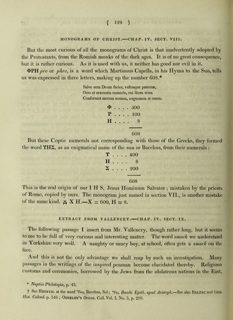 MONOGRAMS OF CHRIST. CHAP. IV. SECT. VIII. But the most curious of all the monograms of Christ is that inadvertently adopted by the Protestants, from the Romish monks of the dark ages. It is of no great consequence, but it is rather curious. As it is used with us, it neither has good nor evil in it. 4>PH pre or phre, is a word which Martianus Capella, in his Hymn to the Sun, tells us was expressed in three letters, making up the number 60S.* Salve vera Deum facies, vultusque patera®, Octo et sexcentis numeris, cui litera trina Conformet sacrum nomen, cognomen et omen. .... 500 P . . . . 100 H . . . . S 60S But these Coptic numerals not corresponding with those of the Greeks, they formed the word YHS, as an enigmatical name of the sun or Bacchus, from their numerals : T .... 400 H . . . . S X .... 200 608 This is the real origin of our I H S, Jesus Hominum Salvator; mistaken by the priests of Rome, copied by ours. The monogram just named in section VII., is another mistake of the same kind, ft X H.—X = 600, H = 8. EXTRACT FROM VALLENCEY.—CHAP. IV. SECT. IX. The following passage I insert from Mr. Vallencey, though rather long, but it seems to me to be full of very curious and interesting matter. The word smack we understand in Yorkshire very well. A naughty or saucy boy, at school, often gets a smack on the face. And this is not the only advantage we shall reap by such an investigation. Many passages in the writings of the inspired penman become elucidated thereby. Religious customs and ceremonies, borrowed by the Jews from the idolatrous nations in the East, * Nuptiis Philologies, p. 43. f See Hesych. at the word ‘Ten;, Bacchus, Sol; 'Tij?, Bacclii Epith. apud Aristoph.—See also Balzac and Geb. Hist. Calend. p. 548 ; Ouseley’s Orient. Coll. Vol. I. No. 3, p. 299.