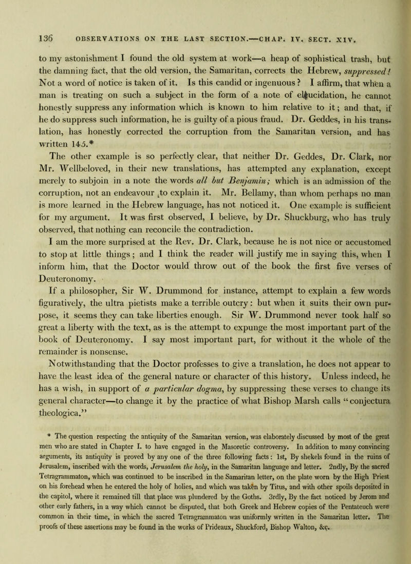 to my astonishment I found the old system at work—a heap of sophistical trash, but the damning fact, that the old version, the Samaritan, corrects the Hebrew, suppressed! Not a word of notice is taken of it. Is this candid or ingenuous ? I affirm, that when a man is treating on such a subject in the form of a note of elucidation, he cannot honestly suppress any information which is known to him relative to it; and that, if he do suppress such information, he is guilty of a pious fraud. Dr. Geddes, in his trans- lation, has honestly corrected the corruption from the Samaritan version, and has written 143.* The other example is so perfectly clear, that neither Dr. Geddes, Dr. Clark, nor Mr. Wellbeloved, in their new translations, has attempted any explanation, except merely to subjoin in a note the words all but Benjamin; which is an admission of the corruption, not an endeavour tto explain it. Mr. Bellamy, than whom perhaps no man is more learned in the Hebrew language, has not noticed it. One example is sufficient for my argument. It was first observed, I believe, by Dr. Shuckburg, who has truly observed, that nothing can reconcile the contradiction. I am the more surprised at the Rev. Dr. Clark, because he is not nice or accustomed to stop at little things; and I think the reader will justify me in saying this, when I inform him, that the Doctor would throw out of the book the first five verses of Deuteronomy. If a philosopher, Sir W. Drummond for instance, attempt to explain a few words figuratively, the ultra pietists make a terrible outcry: but when it suits their own pur- pose, it seems they can take liberties enough. Sir W. Drummond never took half so great a liberty with the text, as is the attempt to expunge the most important part of the book of Deuteronomy. I say most important part, for without it the whole of the remainder is nonsense. Notwithstanding that the Doctor professes to give a translation, he does not appear to have the least idea of the general nature or character of this history. Unless indeed, he has a wish, in support of a particular dogma, by suppressing these verses to change its general character—to change it by the practice of what Bishop Marsh calls “conjectura theological ’ * The question respecting the antiquity of the Samaritan version, was elaborately discussed by most of the great men who are stated in Chapter I. to have engaged in the Masoretic controversy. In addition to many convincing arguments, its antiquity is proved by any one of the three following facts: 1st, By shekels found in the ruins of Jerusalem, inscribed with the words, Jerusalem, the holy, in the Samaritan language and letter. 2ndly, By the sacred Tetragrammaton, which was continued to be inscribed in the Samaritan letter, on the plate worn by the High Priest on his forehead when he entered the holy of holies, and which was taken by Titus, and with other spoils deposited in the capitol, where it remained till that place was plundered by the Goths. 3rdly, By the fact noticed by Jerom and other early fathers, in a way which cannot be disputed, that both Greek and Hebrew copies of the Pentateuch were common in their time, in which the sacred Tetragrammaton was uniformly written in the Samaritan letter. The proofs of these assertions may be found in the works of Prideaux, Shuckford, Bishop Walton, &c.