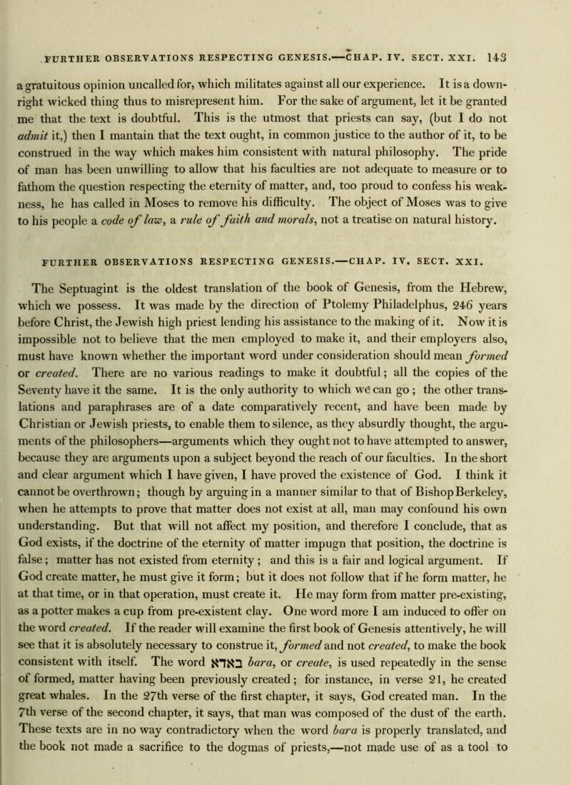 a gratuitous opinion uncalled for, which militates against all our experience. It is a down- right wicked thing thus to misrepresent him. For the sake of argument, let it be granted me that the text is doubtful. This is the utmost that priests can say, (but I do not admit it,) then I mantain that the text ought, in common justice to the author of it, to be construed in the way which makes him consistent with natural philosophy. The pride of man has been unwilling to allow that his faculties are not adequate to measure or to fathom the question respecting the eternity of matter, and, too proud to confess his weak- ness, he has called in Moses to remove his difficulty. The object of Moses was to give to his people a code of law, a rule of faith and morals, not a treatise on natural history. FURTHER OBSERVATIONS RESPECTING GENESIS.—CHAP. IV. SECT. XXI. The Septuagint is the oldest translation of the book of Genesis, from the Hebrew, wffiich we possess. It was made by the direction of Ptolemy Philadelphus, 246 years before Christ, the Jewish high priest lending his assistance to the making of it. Now it is impossible not to believe that the men employed to make it, and their employers also, must have known whether the important word under consideration should mean formed or created. There are no various readings to make it doubtful; all the copies of the Seventy have it the same. It is the only authority to which we can go ; the other trans- lations and paraphrases are of a date comparatively recent, and have been made by Christian or Jewish priests, to enable them to silence, as they absurdly thought, the argu- ments of the philosophers—arguments which they ought not to have attempted to answer, because they are arguments upon a subject beyond the reach of our faculties. In the short and clear argument which I have given, I have proved the existence of God. I think it cannot be overthrown; though by arguing in a manner similar to that of Bishop Berkeley, when he attempts to prove that matter does not exist at all, man may confound his own understanding. But that will not affect my position, and therefore I conclude, that as God exists, if the doctrine of the eternity of matter impugn that position, the doctrine is false; matter has not existed from eternity; and this is a fair and logical argument. If God create matter, he must give it form; but it does not follow that if he form matter, he at that time, or in that operation, must create it. He may form from matter pre-existing, as a potter makes a cup from pre-existent clay. One word more I am induced to offer on the word created. If the reader will examine the first book of Genesis attentively, he will see that it is absolutely necessary to construe it, formed and not created, to make the book consistent with itself. The word bara, or create, is used repeatedly in the sense of formed, matter having been previously created ; for instance, in verse 21, he created great whales. In the 27th verse of the first chapter, it says, God created man. In the 7th verse of the second chapter, it says, that man was composed of the dust of the earth. These texts are in no way contradictory when the word bara is properly translated, and the book not made a sacrifice to the dogmas of priests,—not made use of as a tool to