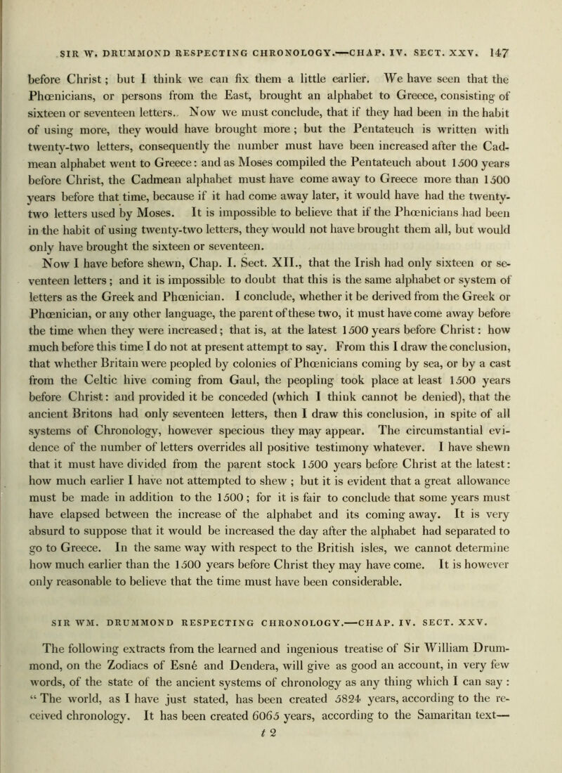 before Christ; but I think we can fix them a little earlier. We have seen that the Phoenicians, or persons from the East, brought an alphabet to Greece, consisting of sixteen or seventeen letters. Now we must conclude, that if they had been in the habit of using more, they would have brought more ; but the Pentateuch is written with twenty-two letters, consequently the number must have been increased after the Cad- mean alphabet went to Greece: and as Moses compiled the Pentateuch about 1500 years before Christ, the Cadmean alphabet must have come away to Greece more than 1500 years before that time, because if it had come away later, it would have had the twenty- two letters used by Moses. It is impossible to believe that if the Phoenicians had been in the habit of using twenty-two letters, they would not have brought them all, but would only have brought the sixteen or seventeen. Now 1 have before shewn, Chap. I. Sect. XII., that the Irish had only sixteen or se- venteen letters ; and it is impossible to doubt that this is the same alphabet or system of letters as the Greek and Phoenician. I conclude, whether it be derived from the Greek or Phoenician, or any other language, the parent of these two, it must have come away before the time when they were increased; that is, at the latest 1500 years before Christ: how much before this time I do not at present attempt to say. From this I draw the conclusion, that whether Britain were peopled by colonies of Phoenicians coming by sea, or by a cast from the Celtic hive coming from Gaul, the peopling took place at least 1500 years before Christ: and provided it be conceded (which I think cannot be denied), that the ancient Britons had only seventeen letters, then I draw this conclusion, in spite of all systems of Chronology, however specious they may appear. The circumstantial evi- dence of the number of letters overrides all positive testimony whatever. I have shewn that it must have divided from the parent stock 1500 years before Christ at the latest: how much earlier I have not attempted to shew ; but it is evident that a great allowance must be made in addition to the 1500 ; for it is fair to conclude that some years must have elapsed between the increase of the alphabet and its coming away. It is very absurd to suppose that it would be increased the day after the alphabet had separated to go to Greece. In the same way with respect to the British isles, we cannot determine how much earlier than the 1500 years before Christ they may have come. It is however only reasonable to believe that the time must have been considerable. SIR WM. DRUMMOND RESPECTING CHRONOLOGY. CHAP. IV. SECT. XXV. The following extracts from the learned and ingenious treatise of Sir William Drum- mond, on the Zodiacs of Esne and Dendera, will give as good an account, in very few words, of the state of the ancient systems of chronology as any thing which I can say : “ The world, as I have just stated, has been created 5824 years, according to the re- ceived chronology. It has been created 6065 years, according to the Samaritan text— t 2