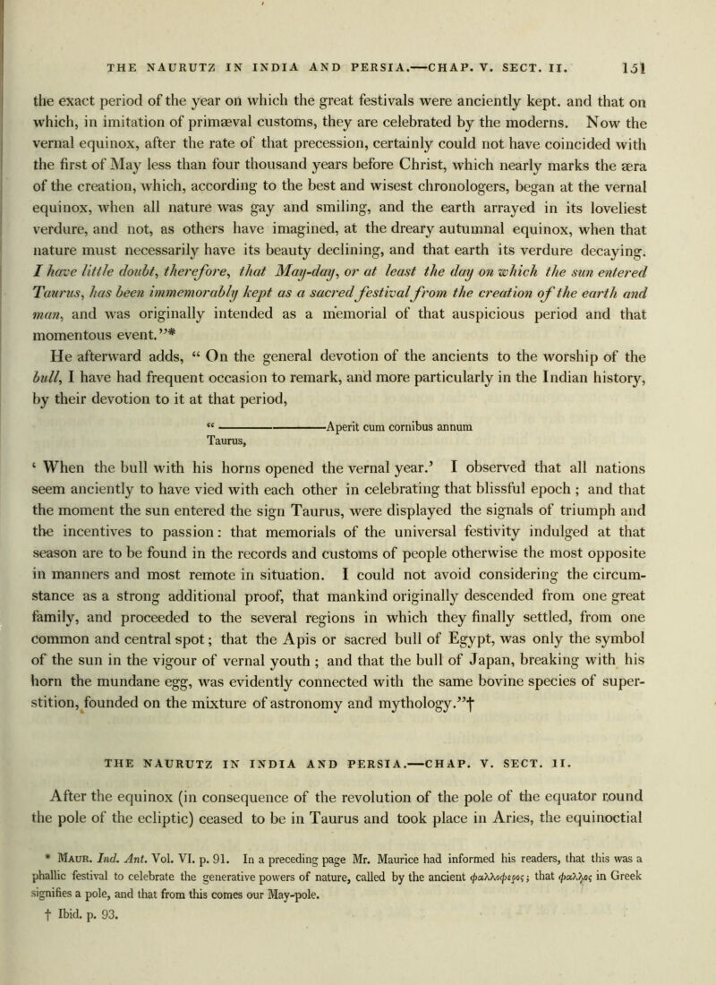 the exact period of the year on which the great festivals were anciently kept, and that on which, in imitation of primaeval customs, they are celebrated by the moderns. Now the vernal equinox, after the rate of that precession, certainly could not have coincided with the first of May less than four thousand years before Christ, which nearly marks the sera of the creation, which, according to the best and wisest chronologers, began at the vernal equinox, when all nature was gay and smiling, and the earth arrayed in its loveliest verdure, and not, as others have imagined, at the dreary autumnal equinox, when that nature must necessarily have its beauty declining, and that earth its verdure decaying. I have little doubt, therefore, that May-day, or at least the day on which the sun entered Taurus, has been immemorab/y kept as a sacred festival from the creation of the earth and man, and was originally intended as a memorial of that auspicious period and that momentous event. He afterward adds, “ On the general devotion of the ancients to the worship of the bull, I have had frequent occasion to remark, and more particularly in the Indian history, by their devotion to it at that period, Taurus, •Aperit cum cornibus annum c When the bull with his horns opened the vernal year.’ I observed that all nations seem anciently to have vied with each other in celebrating that blissful epoch ; and that the moment the sun entered the sign Taurus, were displayed the signals of triumph and the incentives to passion: that memorials of the universal festivity indulged at that season are to be found in the records and customs of people otherwise the most opposite in manners and most remote in situation. I could not avoid considering the circum- stance as a strong additional proof, that mankind originally descended from one great family, and proceeded to the several regions in which they finally settled, from one common and central spot; that the Apis or sacred bull of Egypt, was only the symbol of the sun in the vigour of vernal youth ; and that the bull of Japan, breaking with his horn the mundane egg, was evidently connected with the same bovine species of super- stition, founded on the mixture of astronomy and mythology.”']' THE NAURUTZ IN INDIA AND PERSIA. CHAP. V. SECT. II. After the equinox (in consequence of the revolution of the pole of the equator round the pole of the ecliptic) ceased to be in Taurus and took place in Aries, the equinoctial * Maur. I rid. Ant. Vol. VI. p. 91. In a preceding page Mr. Maurice had informed his readers, that this was a phallic festival to celebrate the generative powers of nature, called by the ancient <pa\\ocpepot;; that </)a/./.o? in Greek signifies a pole, and that from this comes our May-pole, f Ibid. p. 93.