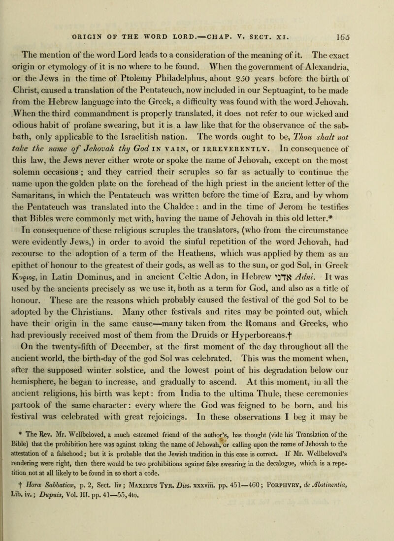 The mention of the word Lord leads to a consideration of the meaning of it. The exact origin or etymology of it is no where to be found. When the government of Alexandria, or the Jews in the time of Ptolemy Philadelphus, about 250 years before the birth of Christ, caused a translation of the Pentateuch, now included in our Septuagint, to be made from the Hebrew language into the Greek, a difficulty was found with the word Jehovah. When the third commandment is properly translated, it does not refer to our wicked and odious habit of profane swearing, but it is a law like that for the observance of the sab- bath, only applicable to the Israelitish nation. The words ought to be, Thou shalt not take the name of Jehovah thy God in vain, or irreverently. In consequence of this law, the Jews never either wrote or spoke the name of Jehovah, except on the most solemn occasions; and they carried their scruples so far as actually to continue the name upon the golden plate on the forehead of the high priest in the ancient letter of the Samaritans, in which the Pentateuch was written before the time of Ezra, and by whom the Pentateuch was translated into the Chaldee: and in the time of Jerom he testifies that Bibles were commonly met with, having the name of Jehovah in this old letter.* In consequence of these religious scruples the translators, (who from the circumstance were evidently Jews,) in order to avoid the sinful repetition of the word Jehovah, had recourse to the adoption of a term of the Heathens, which was applied by them as an epithet of honour to the greatest of their gods, as well as to the sun, or god Sol, in Greek Koqiag, in Latin Dominus, and in ancient Celtic Adon, in Hebrew vnR Adni. It was used by the ancients precisely as we use it, both as a term for God, and also as a title of honour. These are the reasons which probably caused the festival of the god Sol to be adopted by the Christians. Many other festivals and rites may be pointed out, which have their origin in the same cause—many taken from the Romans and Greeks, who had previously received most of them from the Druids or Hyperboreans.-]* On the twenty-fifth of December, at the first moment of the day throughout all the ancient world, the birth-day of the god Sol was celebrated. This was the moment when, after the supposed winter solstice, and the lowest point of his degradation below our hemisphere, he began to increase, and gradually to ascend. At this moment, in all the ancient religions, his birth was kept: from India to the ultima Thule, these ceremonies partook of the same character: every where the God was feigned to be born, and his festival was celebrated with great rejoicings. In these observations I beg it may be * The Rev. Mr. Wellbeloved, a much esteemed friend of the author’s, has thought (vide his Translation of the Bible) that the prohibition here was against taking the name of Jehovah, or calling upon the name of Jehovah to the attestation of a falsehood; but it is probable that the Jewish tradition in this case is correct. If Mr. Wellbeloved’s rendering were right, then there would be two prohibitions against false swearing in the decalogue, which is a repe- tition not at all likely to be found in so short a code. f Horce Sabbaticce, p. 2, Sect, liv; Maximus Tyr. Diss. xxxviii. pp. 451—460; Porphyry, de Abstinentia, Lib. iv.; Dupuis, Vol. III. pp. 41—55,4to.