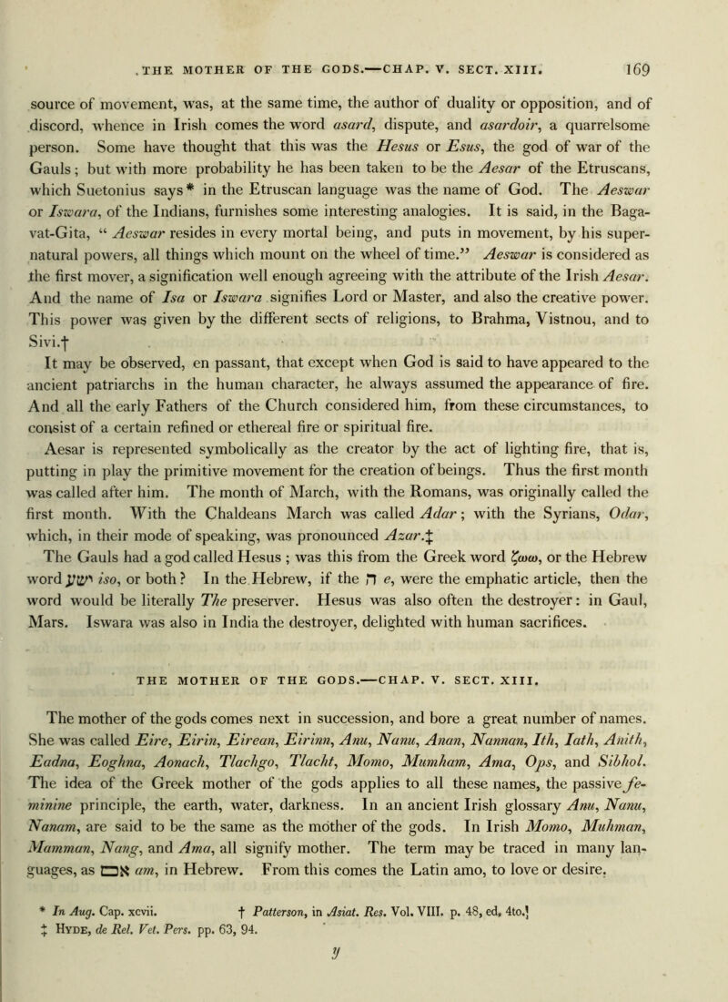 source of movement, was, at the same time, the author of duality or opposition, and of discord, whence in Irish comes the wrord asard, dispute, and asardoir, a quarrelsome person. Some have thought that this was the Hesus or Esus, the god of war of the Gauls; but with more probability he has been taken to be the Aesar of the Etruscans, which Suetonius says* in the Etruscan language was the name of God. The Aeswar or Iswara, of the Indians, furnishes some interesting analogies. It is said, in the Baga- vat-Gita, “ Aeswar resides in every mortal being, and puts in movement, by his super- natural powers, all things which mount on the wheel of time.” Aeswar is considered as the first mover, a signification well enough agreeing with the attribute of the Irish Aesar. And the name of Isa or Iswara signifies Lord or Master, and also the creative power. This power was given by the different sects of religions, to Brahma, Vistnou, and to Sivi.-j* It may be observed, en passant, that except when God is said to have appeared to the ancient patriarchs in the human character, he always assumed the appearance of fire. And all the early Fathers of the Church considered him, from these circumstances, to consist of a certain refined or ethereal fire or spiritual fire. Aesar is represented symbolically as the creator by the act of lighting fire, that is, putting in play the primitive movement for the creation of beings. Thus the first month was called after him. The month of March, with the Romans, was originally called the first month. With the Chaldeans March was called Adar; with the Syrians, Odar, which, in their mode of speaking, was pronounced Azar.\ The Gauls had a god called Hesus ; was this from the Greek word £a>«>, or the Hebrew word^t^ iso, or both? In the Hebrew, if the J7 e, were the emphatic article, then the word would be literally The preserver. Hesus was also often the destroyer: in Gaul, Mars. Iswara was also in India the destroyer, delighted with human sacrifices. THE MOTHER OF THE GODS.—CHAP. V. SECT. XIII. The mother of the gods comes next in succession, and bore a great number of names. She was called Eire, Eirin, Eirean, Eh'inn, Anu, Nanu, Anan, Nannan, Ith, lath, Anith, Eadna, Eoghna, Aonach, Tlachgo, Tlacht, Momo, Mumham, Ama, Ops, and Sibhol. The idea of the Greek mother of the gods applies to all these names, the passive fe- minine principle, the earth, water, darkness. In an ancient Irish glossary Am, Nanu, Nanam, are said to be the same as the mother of the gods. In Irish Momo, Muhman, Mammon, Nang, and Ama, all signify mother. The term may be traced in many lan- guages, as QK am, in Hebrew. From this comes the Latin amo, to love or desire. * In Aug. Cap. xcvii. f Patterson, in Asiat. Res. Vol. VIII. p. 48, ed„ 4to.| % Hyde, de Rel. Vet. Pers. pp. 63, 94. y