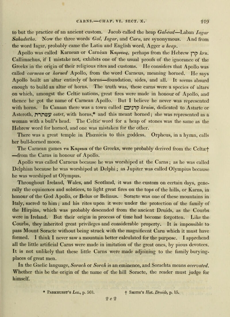 to but the practice of an ancient custom. Jacob called the heap Gal-ead—Laban Iagar Sahadutha. Now the three words Gal, Iagar, and Cam, are synonymous. And from the word Iagar, probably came the Latin and English word, Agger a heap. Apollo was called Karnean or Carnean Kapvsios, perhaps from the Hebrew pp Jem. Callimachus, if I mistake not, exhibits one of the usual proofs of the ignorance of the Greeks in the origin of their religious rites and customs. He considers that Apollo was called carnean or horned Apollo, from the word Carneus, meaning horned. He says Apollo built an altar entirely of horns—foundation, sides, and all. It seems absurd enough to build an altar of horns. The truth was, these earns were a species of altars on which, amongst the Celtic nations, great fires were made in honour of Apollo, and thence he got the name of Carnean Apollo. But I believe he never was represented with horns. In Canaan there was a town called krnirn, dedicated to Astarte or Asteroth, J’nnji'J/ ostrt, with horns,* and this meant horned; she was represented as a woman with a bull’s head. The Celtic' word for a heap of stones was the same as the Hebrew word for horned, and one was mistaken for the other. There was a great temple in Phoenicia to this goddess. Orpheus, in a hymn, calls her bull-horned moon. The Carnean games ra Kagvs/a of the Greeks, were probably derived from the Cel tael —from the Cams in honour of Apollo. Apollo was called Carneus because he was worshiped at the Cams; as he was called Delphian because he was worshiped at Delphi; as Jupiter was called Olympius because he was worshiped at Olympus. Throughout Ireland, Wales, and Scotland, it was the custom on certain days, gene- rally the equinoxes and solstices, to light great fires on the tops of the hills, or Karns, in honour of the God Apollo, or Belus or Belinus. Soracte was one of these mountains in Italy, sacred to him; and his rites upon it were under the protection of the family of the Hirpins, which was probably descended from the ancient Druids, as the Courbs were in Ireland. But their origin in process of time had become forgotten. Like the Courbs, they inherited great privileges and considerable property. It is impossible to pass Mount Soracte without being struck with the magnificent Carn which it must have formed. I think I never saw a mountain better calculated for the purpose. I apprehend all the little artificial Cams were made in imitation of the great ones, by pious devotees. It is not unlikely that these little Cams were made adjoining to the family burying- places of great men. In the Gaelic language, Sorach or Sorch is an eminence, and Sorachta means acervated. Whether this be the origin of the name of the hill Soracte, the reader must judge for himself. f Smith’s Hist. Druids, p. 15. * Parkhurst’s Lex., p. 568. 2 e 2