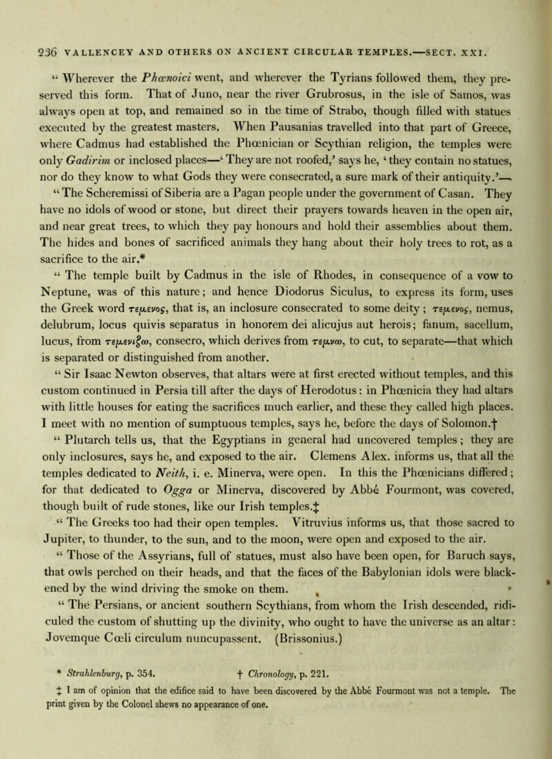 “ Wherever the Phcenoici went, and wherever the Tyrians followed them, they pre- served this form. That of Juno, near the river Grubrosus, in the isle of Samos, was always open at top, and remained so in the time of Strabo, though filled with statues executed by the greatest masters, When Pausanias travelled into that part of Greece, where Cadmus had established the Phoenician or Scythian religion, the temples were only Gadirim or inclosed places—‘ They are not roofed/ says he, ‘ they contain no statues, nor do they know to what Gods they were consecrated, a sure mark of their antiquity/—. “ The Scheremissi of Siberia are a Pagan people under the government of Casan. They have no idols of wood or stone, but direct their prayers towards heaven in the open air, and near great trees, to which they pay honours and hold their assemblies about them. The hides and bones of sacrificed animals they hang about their holy trees to rot, as a sacrifice to the air.* “ The temple built by Cadmus in the isle of Rhodes, in consequence of a vow to Neptune, was of this nature; and hence Diodorus Siculus, to express its form, uses the Greek word rey.zvo$, that is, an inclosure consecrated to some deity; rsy-evog, nemus, delubrum, locus quivis separatus in honorem dei alicujus aut herois; fanum, sacellum, lucus, from TSju.ev/£a>, consecro, which derives from Tejavco, to cut, to separate—that which is separated or distinguished from another. “ Sir Isaac Newton observes, that altars were at first erected without temples, and this custom continued in Persia till after the days of Herodotus: in Phoenicia they had altars with little houses for eating the sacrifices much earlier, and these they called high places. I meet with no mention of sumptuous temples, says he, before the days of Solomon.j* “ Plutarch tells us, that the Egyptians in general had uncovered temples; they are only inclosures, says he, and exposed to the air. Clemens Alex, informs us, that all the temples dedicated to Neith, i. e. Minerva, were open. In this the Phoenicians differed; for that dedicated to Ogga or Minerva, discovered by Abbe Fourmont, was covered, though built of rude stones, like our Irish temples.J “ The Greeks too had their open temples. Vitruvius informs us, that those sacred to Jupiter, to thunder, to the sun, and to the moon, were open and exposed to the air. “ Those of the Assyrians, full of statues, must also have been open, for Baruch says, that owls perched on their heads, and that the faces of the Babylonian idols were black- ened by the wind driving the smoke on them. “ The Persians, or ancient southern Scythians, from whom the Irish descended, ridi- culed the custom of shutting up the divinity, who ought to have the universe as an altar: Jovemque Coeli circulum nuncupassent. (Brissonius.) * Strahlenburg, p. 354. f Chronology, p. 221. J I am of opinion that the edifice said to have been discovered by the Abbe Fourmont was not a temple. The print given by the Colonel shews no appearance of one.