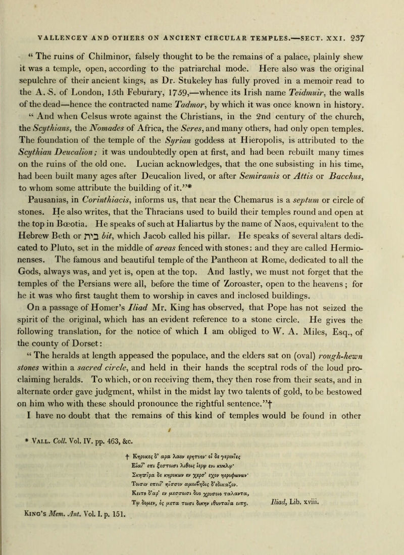 “ The ruins of Chilminor, falsely thought to be the remains of a palace, plainly shew it was a temple, open, according to the patriarchal mode. Here also was the original sepulchre of their ancient kings, as Dr. Stukeley has fully proved in a memoir read to the A.-S. of London, 13th Feburary, 1739,—whence its Irish name Teidmuir, the walls of the dead—hence the contracted name Tadmor, by which it was once known in history. “ And when Celsus wrote against the Christians, in the 2nd century of the church, the Scythians, the Nomades of Africa, the Seres, and many others, had only open temples. The foundation of the temple of the Syrian goddess at Hieropolis, is attributed to the Scythian Deucalion; it was undoubtedly open at first, and had been rebuilt many times on the ruins of the old one. Lucian acknowledges, that the one subsisting in his time, had been built many ages after Deucalion lived, or after Semiramis or Attis or Bacchus, to whom some attribute the building of it.”* Pausanias, in Corinthiacis, informs us, that near the Chemarus is a septum or circle of stones. He also writes, that the Thracians used to build their temples round and open at the top in Boeotia. He speaks of such at Haliartus by the name of Naos, equivalent to the Hebrew Beth or TV2 hit, which Jacob called his pillar. He speaks of several altars dedi- cated to Pluto, set in the middle of areas fenced with stones: and they are called Hermio- nenses. The famous and beautiful temple of the Pantheon at Rome, dedicated to all the Gods, always was, and yet is, open at the top. And lastly, we must not forget that the temples of the Persians were all, before the time of Zoroaster, open to the heavens; for he it was who first taught them to worship in caves and inclosed buildings. On a passage of Homer’s Iliad Mr. King has observed, that Pope has not seized the spirit of the original, which has an evident reference to a stone circle. He gives the following translation, for the notice of which I am obliged to W. A. Miles, Esq., of the county of Dorset: “ The heralds at length appeased the populace, and the elders sat on (oval) rough-hewn stones within a sacred circle, and held in their hands the sceptral rods of the loud pro- claiming heralds. To which, or on receiving them, they then rose from their seats, and in alternate order gave judgment, whilst in the midst lay two talents of gold, to be bestowed on him who with these should pronounce the rightful sentence.’’^ I have no doubt that the remains of this kind of temples would be found in other i * Vall. Coll. Vol. IV. pp. 463, &c. -f- KtjpvKet; S’ apa Xaov tpvjTvov' oi Se ytpov7e< ElaT tltl fe<7T0<o-j Xi6oj< Upcp tVi KVxXlil’ iKYisrlpa Se KripvKuv tv %tp<r £%ov riepotjjuvuV Tohtiv tirtii' rjiaeov os/xoj&jSk VtbiKot^av. Ke<ts S’ap tv (/.taaoKTi Suo yr^pvaoia za.Xa.vza., Tip loptv, s; utza zoitri Si/ojv iQvvzula tiity. Iliad, Lib. XV1U. King’s Mem. Ant. Vol. I. p. 151.