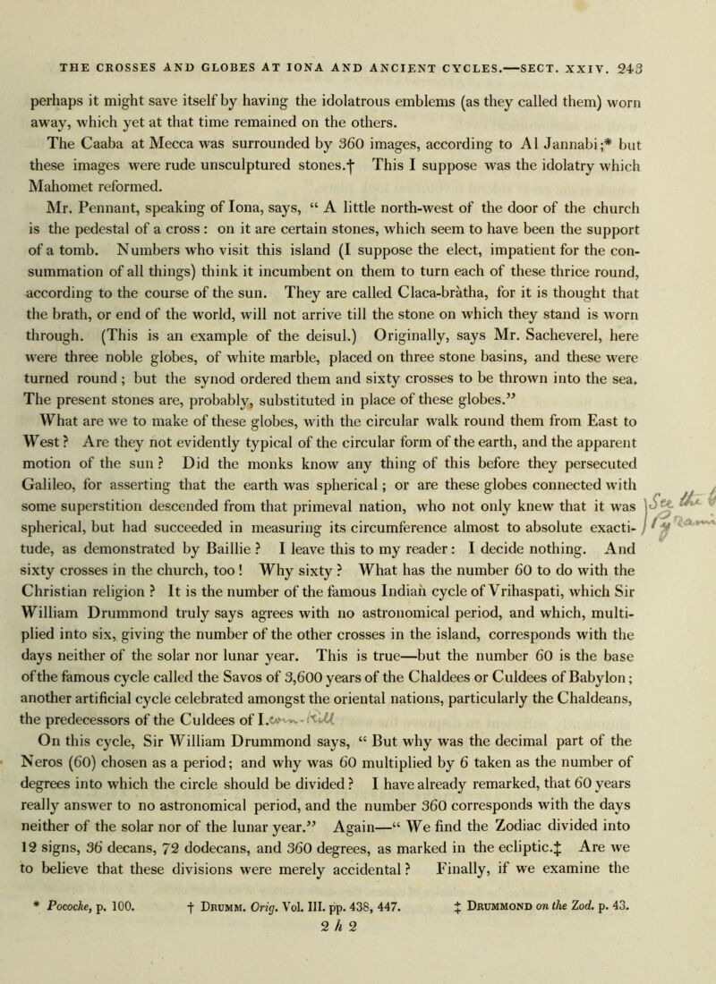 perhaps it might save itself by having the idolatrous emblems (as they called them) worn away, which yet at that time remained on the others. The Caaba at Mecca was surrounded by 360 images, according to A1 Jannabi;* but these images were rude unsculptured stones.-j* This I suppose was the idolatry which Mahomet reformed. Mr. Pennant, speaking of Iona, says, “ A little north-west of the door of the church is the pedestal of a cross : on it are certain stones, which seem to have been the support of a tomb. Numbers who visit this island (I suppose the elect, impatient for the con- summation of all things) think it incumbent on them to turn each of these thrice round, according to the course of the sun. They are called Claca-bratha, for it is thought that the brath, or end of the world, will not arrive till the stone on which they stand is worn through. (This is an example of the deisul.) Originally, says Mr. Sacheverel, here were three noble globes, of white marble, placed on three stone basins, and these were turned round ; but the synod ordered them and sixty crosses to be thrown into the sea. The present stones are, probably, substituted in place of these globes.” What are we to make of these globes, with the circular walk round them from East to West ? Are they not evidently typical of the circular form of the earth, and the apparent motion of the sun ? Did the monks know any thing of this before they persecuted Galileo, for asserting that the earth was spherical; or are these globes connected with some superstition descended from that primeval nation, who not only knew that it was spherical, but had succeeded in measuring its circumference almost to absolute exacti- tude, as demonstrated by Baillie ? I leave this to my reader: I decide nothing. And sixty crosses in the church, too ! Why sixty ? What has the number 60 to do with the Christian religion ? It is the number of the famous Indian cycle of Vrihaspati, which Sir William Drummond truly says agrees with no astronomical period, and which, multi- plied into six, giving the number of the other crosses in the island, corresponds with the days neither of the solar nor lunar year. This is true—but the number 60 is the base of the famous cycle called the Savos of 3,600 years of the Chaldees or Culdees of Babylon; another artificial cycle celebrated amongst the oriental nations, particularly the Chaldeans, the predecessors of the Culdees of I .£*>*-. -H'M, On this cycle, Sir William Drummond says, “ But why was the decimal part of the Neros (60) chosen as a period; and why was 60 multiplied by 6 taken as the number of degrees into which the circle should be divided ? I have already remarked, that 60 years really answer to no astronomical period, and the number 360 corresponds with the days neither of the solar nor of the lunar year.” Again—“ We find the Zodiac divided into 12 signs, 36 decans, 72 dodecans, and 360 degrees, as marked in the ecliptic.J Are we to believe that these divisions were merely accidental ? Finally, if we examine the * Pococke, p. 100. f Drumm. Orig. Vol. HI. pp. 438, 447. % Dmjmmond 0n the Zod. p. 43. 2^2