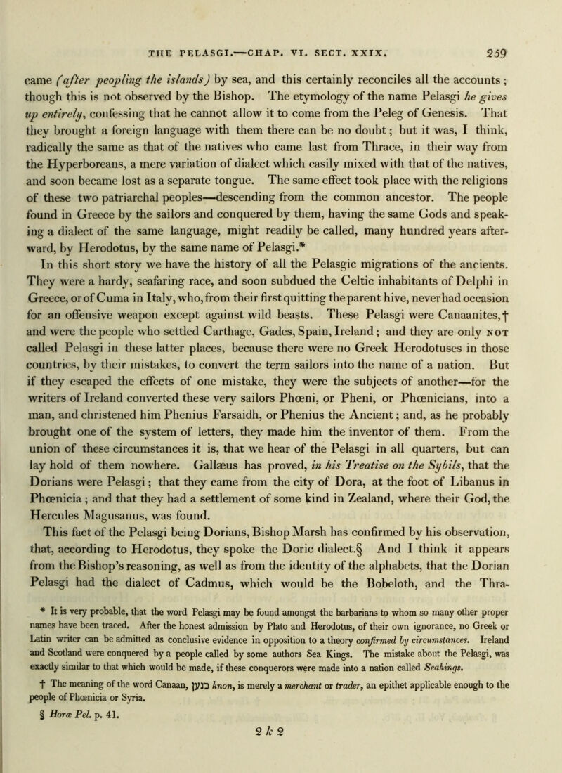 came (after peopling the islands) by sea, and this certainly reconciles all the accounts; though this is not observed by the Bishop. The etymology of the name Pelasgi he gives tip entirely, confessing that he cannot allow it to come from the Peleg of Genesis. That they brought a foreign language with them there can be no doubt; but it was, I think, radically the same as that of the natives who came last from Thrace, in their way from the Hyperboreans, a mere variation of dialect which easily mixed with that of the natives, and soon became lost as a separate tongue. The same effect took place with the religions of these two patriarchal peoples—descending from the common ancestor. The people found in Greece by the sailors and conquered by them, having the same Gods and speak- ing a dialect of the same language, might readily be called, many hundred years after- ward, by Herodotus, by the same name of Pelasgi.* * * § In this short story we have the history of all the Pelasgic migrations of the ancients. They were a hardy, seafaring race, and soon subdued the Celtic inhabitants of Delphi in Greece, orof Cuma in Italy, who,from their first quitting the parent hive, neverhad occasion for an offensive weapon except against wild beasts. These Pelasgi were Canaanites, j* and were the people who settled Carthage, Gades, Spain, Ireland; and they are only not called Pelasgi in these latter places, because there were no Greek Herodotuses in those countries, by their mistakes, to convert the term sailors into the name of a nation. But if they escaped the effects of one mistake, they were the subjects of another—for the writers of Ireland converted these very sailors Phceni, or Pheni, or Phoenicians, into a man, and christened him Phenius Farsaidh, or Phenius the Ancient; and, as he probably brought one of the system of letters, they made him the inventor of them. From the union of these circumstances it is, that we hear of the Pelasgi in all quarters, but can lay hold of them nowhere. Gallaeus has proved, in his Treatise on the Sybils, that the Dorians were Pelasgi; that they came from the city of Dora, at the foot of Libanus in Phoenicia; and that they had a settlement of some kind in Zealand, where their God, the Hercules Magusanus, was found. This fact of the Pelasgi being Dorians, Bishop Marsh has confirmed by his observation, that, according to Herodotus, they spoke the Doric dialect.§ And I think it appears from the Bishop’s reasoning, as well as from the identity of the alphabets, that the Dorian Pelasgi had the dialect of Cadmus, which would be the Bobeloth, and the Thra- * It is very probable, that the word Pelasgi may be found amongst the barbarians to whom so many other proper names have been traced. After the honest admission by Plato and Herodotus, of their own ignorance, no Greek or Latin writer can be admitted as conclusive evidence in opposition to a theory confirmed, by circumstances. Ireland and Scotland were conquered by a people called by some authors Sea Kings. The mistake about the Pelasgi, was exactly similar to that which would be made, if these conquerors were made into a nation called Seahings. f The meaning of the word Canaan, knon, is merely a merchant or trader, an epithet applicable enough to the people of Phoenicia or Syria. § Horae Pel. p. 41. 2k 2