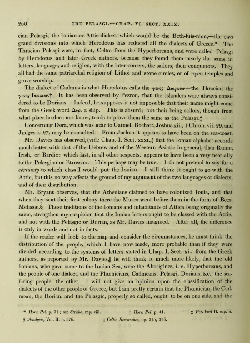 cian Pelasgi, the Ionian or Attic dialect, which would be the Beth-luis-nion,—the two grand divisions into which Herodotus has reduced all the dialects of Greece.* The Thracian Pelasgi were, in fact, Celtae from the Hyperboreans, and were called Pelasgi by Herodotus and later Greek authors, because they found them nearly the same in letters, language, and religion, with the later comers, the sailors, their conquerors. They all had the same patriarchal religion of Lithoi and stone circles, or of open temples and grove worship. The dialect of Cadmus is what Herodotus calls the ysvog Aco^ixov—the Thracian the ysvog Icovixov.'f It has been observed by Pezron, that the islanders wrere always consi- dered to be Dorians. Indeed, he supposes it not impossible that their name might come from the Greek word Aopu a ship. This is absurd ; but their being sailors, though from what place he does not know, tends to prove them the same as the Pelasgi. + Concerning Dora, which was near to Carmel, Bochart, Joshua xii., 1 Chron. vii. 29, and Judges i. 27, may be consulted. From Joshua it appears to have been on the sea-coast. Mr. Davies has observed, (vide Chap. I. Sect, xxxi.,) that the Ionian alphabet accords much better with that of the Hebrew and of the Western Asiatic in general, than Runic, Irish, or Bardic: which last, in all other respects, appears to have been a very near ally to the Pelasgian or Etruscan. This perhaps may be true. I do not pretend to say for a certainty to which class I would put the Ionian. I still think it ought to go with the Attic, but this no way affects the ground of my argument of the two languages or dialects, and of their distribution. Mr. Bryant observes, that the Athenians claimed to have colonized Ionia, and that when they sent their first colony there the Muses went before them in the form of Bees, Melissae.§ These traditions of the Ionians and inhabitants of Attica being originally the same, strengthen my suspicion that the Ionian letters ought to be classed with the Attic, and not with the Pelasgic or Dorian, as Mr. Davies imagined. After all, the difference is only in words and not in facts. If the reader will look to the map and consider the circumstances, he must think the distribution of the people, which I have now made, more probable than if they were divided according to the systems of letters stated in Chap. I. Sect, xi., from the Greek authors, as reported by Mr. Davies,|| he will think it much more likely, that the old Ionians, who gave name to the Ionian Sea, were the Aborigines, i. e. Hyperboreans, and the people of one dialect, and the Phoenicians, Cadmeans, Pelasgi, Dorians, &c., the sea- faring people, the other. I will not give an opinion upon the classification of the dialects of the other people of Greece, but I am pretty certain that the Phoenician, the Cad- mean, the Dorian, and the Pelasgic, properly so called, ought to be on one side, and the * Hotcb Pel. p. 31 ; see Strabo, cap. viii. f Horae Pel. p. 41. J Pez. Part II. cap. ii. § Analysis, Vol. II. p. 376. || Celtic Researches, pp. 315, 316.