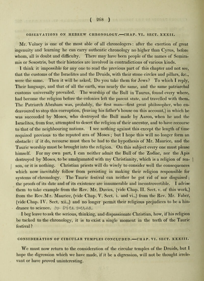 OBSERVATIONS ON HEBREW CHRONOLOGY.—CHAP. VI. SECT. XXXII. Mr. Volney is one of the most able of all chronologers: after the exertion of great ingenuity and learning he can carry authentic chronology no higher than Cyrus, before whom, all is doubt and difficulty. There may have been people of the names of Semira- mis or Sesostris, but their histories are involved in contradictions of various kinds. I think it impossible for any one to read the previous part of this chapter and not see, that the customs of the Israelites and the Druids, with their stone circles and pillars, &c., were the same. Then it will be asked, Do you take them for Jews? To which I reply, Their language, and that of all the earth, was nearly the same, and the same patriarchal customs universally prevailed. The worship of the Bull in Taurus, found every where, had become the religion before the colonies left the parent state, and travelled with them. The Patriarch Abraham was, probably, the first man—first great philosopher, who en- deavoured to stop this corruption, (leaving his father’s house on this account,) in which he was succeeded by Moses, who destroyed the Bull made by Aaron, when he and the Israelites, from fear, attempted to desert the religion of their ancestor, and to have recourse to that of the neighbouring nations. I see nothing against this except the length of time required previous to the reputed aera of Moses ; but I hope this will no longer form an obstacle : if it do, recourse must then be had to the hypothesis of Mr. Maurice, and the Tauric worship must be brought into the religion. On this subject every one must please himself. For my own part, I can neither admit the Bull of the Zodiac, nor the Apis destroyed by Moses, to be amalgamated with my Christianity, which is a religion of rea- ! son, or it is nothing. Christian priests will do wisely to consider well the consequences which now inevitably follow from persisting in making their religion responsible for systems of chronology. The Tauric festival can neither be got rid of nor disguised; the proofs of its date and of its existence are innumerable and incontrovertible. I advise them to take example from the Rev. Mr. Davies, (vide Chap. II. Sect. v. of this work,) from the Rev.Mr. Maurice, (vide Chap. V. Sect. i. and vi.,) from the Rev. Mr. Faber, (vide Chap. IV. Sect, xii.,) and no longer permit their religious prejudices to be a hin- % drance to science. 'M f t I beg leave to ask the serious, thinking, and dispassionate Christian, how, if his religion be tacked to the chronology, it is to exist a single moment in the teeth of the Tauric festival ? CONSIDERATION OF CIRCULAR TEMPLES CONCLUDED.—CHAP. VI. SECT. XXXIII. We must now return to the consideration of the circular temples of the Druids, but I hope the digression which we have made, if it be a digression, will not be thought irrele- vant or have proved uninteresting.