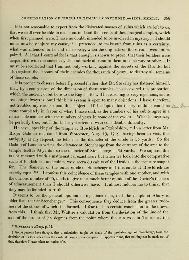 It is not reasonable to expect from the dislocated masses of ruins which are left to us, that we shall ever be able to make out in detail the secrets of these magical temples, which when first planned, were, I have no doubt, intended to be involved in mystery. I should most unwisely injure my cause, if I pretended to make out from ruins as a certainty, what was intended to be hid in secrecy, when the originals of those ruins were unim- paired. All that I contend for is, that enough is shewn to prove, that their builders were acquainted with the ancient cycles and made allusion to them in some way or other. It must be recollected that I am not only working against the secrets of the Druids, but also against the labours of their enemies for thousands of years, to destroy all remains of those secrets. It is proper to observe before I proceed further, that Dr. Stukeley has flattered himself, that, by a comparison of the dimension of these temples, he discovered the proportion which the ancient cubit bore to the English foot. His reasoning is very ingenious, as his reasoning always is, but I think his system is open to many objections. I have, therefore, not troubled my reader upon this subject. If I adopted his theory, nothing could be more completely in favour of what I have said, as the numbers of his cubits agree in a remarkable manner with the numbers of years in some of the cycles. What he says may be perfectly true, but I think it is yet attended with considerable difficulty. He says, speaking of the temple at Rowldrich in Oxfordshire, “ In a letter from Mr. Roger Gale to me, dated from Worcester, Aug. 19, 1719, having been to visit this antiquity at my request, he tells me, the diameter of the circle is 35 yards. So the Bishop of London writes, the distance at Stonehenge from the entrance of the area to the temple itself is 35 yards: so the diameter of Stonehenge is 35 yards. We suppose this is not measured with a mathematical exactness; but when we look into the comparative scale of English feet and cubits, we discern 60 cubits of the Druids is the measure sought for. The diameter of the outer circle of Stonehenge and this circle at Rowldrich are exactly equal.5’* I confess this coincidence of these temples with one another, and with the curious number of 60, tends to give me a much better opinion of the Doctor’s theories of admeasurement than I should otherwise have. It almost induces me to think, that they may be founded in truth. It seems to be the general opinion of ingenious men, that the temple at Abury is older than that at Stonehenge.j* This consequence they deduce from the greater rude- ness of the stones of which it is formed. I fear that no certain conclusion can be drawn from this. I think that Mr. Waltire’s calculation from the deviation of the line of the axis of the circles of 75 degrees from the point where the sun rose in Taurus at the * Stukeley’s Abury, p. 11. f Some persons have thought, that a calculation might be made of the probable age of Stonehenge, from the deviation of its four sides from the cardinal points of the compass. It appears to me, that nothing can be made out of this, therefore I have taken no notice of it.