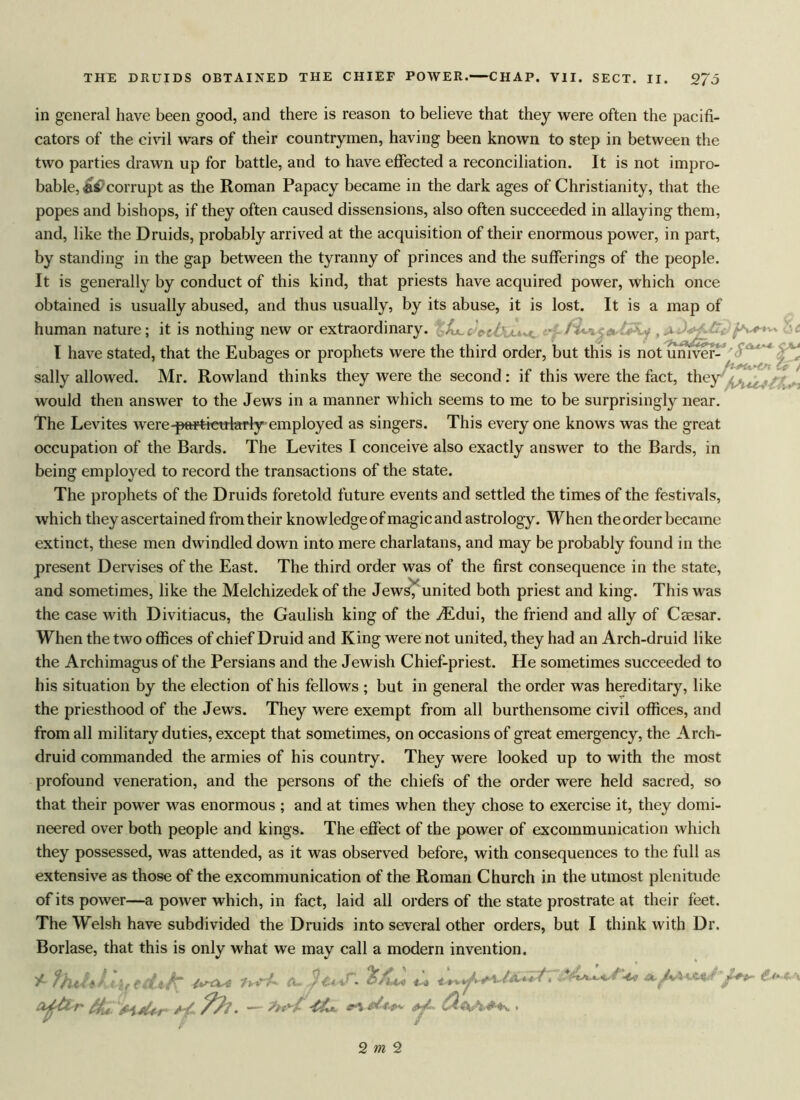 I/O in general have been good, and there is reason to believe that they were often the pacifi- cators of the civil wars of their countrymen, having been known to step in between the two parties drawn up for battle, and to have effected a reconciliation. It is not impro- bable, corrupt as the Roman Papacy became in the dark ages of Christianity, that the popes and bishops, if they often caused dissensions, also often succeeded in allaying them, and, like the Druids, probably arrived at the acquisition of their enormous power, in part, by standing in the gap between the tyranny of princes and the sufferings of the people. It is generally by conduct of this kind, that priests have acquired power, which once obtained is usually abused, and thus usually, by its abuse, it is lost. It is a map of human nature; it is nothing new or extraordinary. %Ak.c I have stated, that the Eubages or prophets were the third order, but this is not univer- sally allowed. Mr. Rowland thinks they were the second: if this were the fact, they would then answer to the Jews in a manner which seems to me to be surprisingly near. The Levites were-particularly employed as singers. This every one knows was the great occupation of the Bards. The Levites I conceive also exactly answer to the Bards, in being employed to record the transactions of the state. The prophets of the Druids foretold future events and settled the times of the festivals, which they ascertained from their knowledge of magic and astrology. When the order became extinct, these men dwindled down into mere charlatans, and may be probably found in the present Dervises of the East. The third order was of the first consequence in the state, and sometimes, like the Melchizedek of the Jews,’ united both priest and king. This was the case with Divitiacus, the Gaulish king of the yEdui, the friend and ally of Caesar. When the two offices of chief Druid and King were not united, they had an Arch-druid like the Archimagus of the Persians and the Jewish Chief-priest. He sometimes succeeded to his situation by the election of his fellows ; but in general the order was hereditary, like the priesthood of the Jews. They were exempt from all burthensome civil offices, and from all military duties, except that sometimes, on occasions of great emergency, the Arch- druid commanded the armies of his country. They were looked up to with the most profound veneration, and the persons of the chiefs of the order were held sacred, so that their power was enormous ; and at times when they chose to exercise it, they domi- neered over both people and kings. The effect of the power of excommunication which they possessed, was attended, as it was observed before, with consequences to the full as extensive as those of the excommunication of the Roman Church in the utmost plenitude of its power—a power which, in fact, laid all orders of the state prostrate at their feet. The Welsh have subdivided the Druids into several other orders, but I think with Dr. Borlase, that this is only what we may call a modern invention. /• fhthkht edi/r ^ ** «*** ■4£4%s. 2 m 2