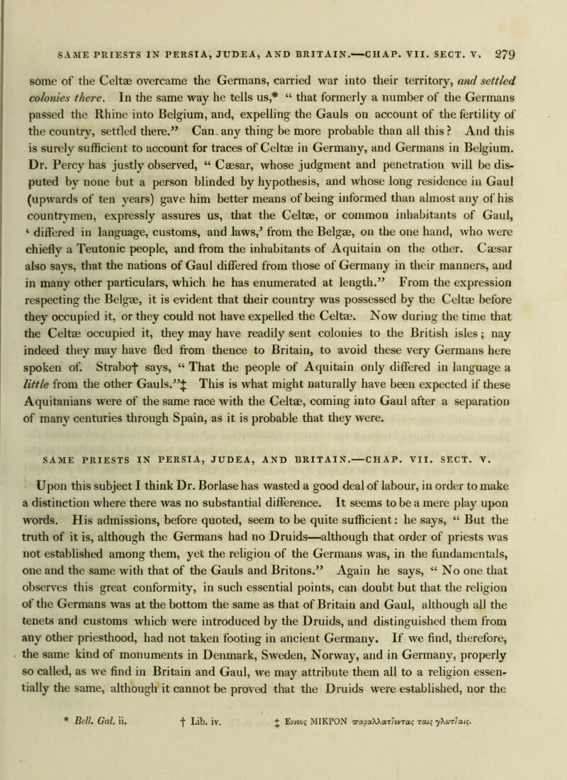 some of the Celtas overcame the Germans, carried war into their territory, and settled colonies there. In the same way he tells us,* “ that formerly a number of the Germans passed the Rhine into Belgium, and, expelling the Gauls on account of the fertility of the country, settled there.” Can. any thing be more probable than all this ? And this is surely sufficient to account for traces of Celtae in Germany, and Germans in Belgium. Dr. Percy has justly observed, “ Caesar, whose judgment and penetration will be dis- puted by none but a person blinded by hypothesis, and whose long residence in Gaul (upwards of ten years) gave him better means of being informed than almost any of his countrymen, expressly assures us, that the Celtae, or common inhabitants of Gaul, * differed in language, customs, and laws/ from the Belgae, on the one hand, who were chiefly a Teutonic people, and from the inhabitants of Aquitain on the other. Caesar also says, that the nations of Gaul differed from those of Germany in their manners, and in many other particulars, which he has enumerated at length.” From the expression respecting the Belgae, it is evident that their country was possessed by the Celtae before they occupied it, or they could not have expelled the Celtae. Now during the time that the Celtae occupied it, they may have readily sent colonies to the British isles; nay indeed they may have fled from thence to Britain, to avoid these very Germans here spoken of. Straboj- says, “ That the people of Aquitain only differed in language a little from the other Gauls.”;}: This is what might naturally have been expected if these Aquitanians were of the same race with the Celtae, coming into Gaul after a separation of many centuries through Spain, as it is probable that they were. SAME PRIESTS IN PERSIA, JUDEA, AND BRITAIN. CHAP. VII. SECT. V. Upon this subject I think Dr. Borlasehas wasted a good deal of labour, in order to make a distinction where there was no substantial difference. It seems to be a mere play upon words. His admissions, before quoted, seem to be quite sufficient: he says, “ But the truth of it is, although the Germans had no Druids—although that order of priests was not established among them, yet the religion of the Germans was, in the fundamentals, one and the same with that of the Gauls and Britons.” Again he says, “ No one that observes this great conformity, in such essential points, can doubt but that the religion of the Germans was at the bottom the same as that of Britain and Gaul, although all the tenets and customs which were introduced by the Druids, and distinguished them from any other priesthood, had not taken footing in ancient Germany. If we find, therefore, the same kind of monuments in Denmark, Sweden, Norway, and in Germany, properly so called, as we find in Britain and Gaul, we may attribute them all to a religion essen- tially the same, although it cannot be proved that the Druids were established, nor the