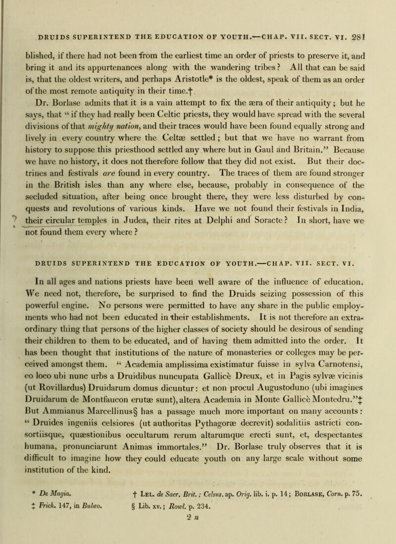 blished, if there had not been from the earliest time an order of priests to preserve it, and bring it and its appurtenances along with the wandering tribes? All that can be said is, that the oldest writers, and perhaps Aristotle* is the oldest, speak of them as an order of the most remote antiquity in their time.-j* Dr. Borlase admits that it is a vain attempt to fix the aera of their antiquity; but he says, that “ if they had really been Celtic priests, they would have spread with the several divisions of that mighty nation, and their traces would have been found equally strong and lively in every country where the Celtae settled ; but that we have no warrant from history to suppose this priesthood settled any where but in Gaul and Britain.” Because we have no history, it does not therefore follow that they did not exist. But their doc- trines and festivals are found in every country. The traces of them are found stronger in the British isles than any where else, because, probably in consequence of the secluded situation, after being once brought there, they were less disturbed by con- quests and revolutions of various kinds. Have we not found their festivals in India, their circular temples in Judea, their rites at Delphi and Soracte? In short, have we not found them every where ? DRUIDS SUPERINTEND THE EDUCATION OF YOUTH. CHAP. VII. SECT. VI. In all ages and nations priests have been well aware of the influence of education. We need not, therefore, be surprised to find the Druids seizing possession of this powerful engine. No persons were permitted to have any share in the public employ- ments who had not been educated in their establishments. It is not therefore an extra- ordinary thing that persons of the higher classes of society should be desirous of sending their children to them to be educated, and of having them admitted into the order. It has been thought that institutions of the nature of monasteries or colleges may be per- ceived amongst them. “ Academia amplissima existimatur fuisse in sylva Carnotensi, eo loco ubi nunc urbs a Druidibus nuncupata Gallice Dreux, et in Pagis sylvae vicinis (ut Rovillardus) Druidarum domus dicuntur: et non procul Augustoduno (ubi imagines Druidarum de Montfaucon erutae sunt),altera Academia in Monte Gallice Montedru.”;}: But Ammianus Marcellinus§ has a passage much more important on many accounts: “ Druides ingeniis celsiores (ut authoritas Pythagorae decrevit) sodalitiis astricti con- sortiisque, quaestionibus occultarum rerum altarumque erecti sunt, et, despectantes humana, pronunciarunt Animas immortales.” Dr. Borlase truly observes that it is difficult to imagine how they could educate youth on any large scale without some institution of the kind. * De Magia. f Lel. de Sacr. Brit.; Celsus. ap. Orig. lib. i. p. 14; Borlase, Corn. p. 75. J Frick. 147, in Bulceo. § Lib. xv.; Rowl. p. 234. 2 n