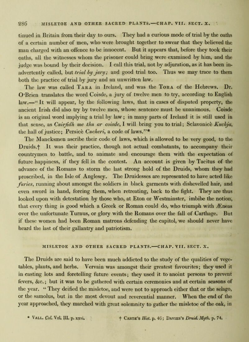 2S6 MISLETOE AND OTHER SACRED PLANTS. — CHAP. VII. SECT. X. tinued in Britain from their day to ours. They had a curious mode of trial by the oaths of a certain number of men, who were brought together to swear that they believed the man charged with an offence to be innocent. But it appears that, before they took their oaths, all the witnesses whom the prisoner could bring were examined by him, and the judge was bound by their decision. I call this trial, not by adjuration, as it has been in- advertently called, but trial by jury; and good trial too. Thus we may trace to them both the practice of trial by jury and an unwritten law. The law was called Tara in Ireland, and was the Tora of the Hebrews. Dr. 0‘Brien translates the word Coisde, a jury of twelve men to try, according to English law.—“ It will appear, by the following laws, that in cases of disputed property, the ancient Irish did also try by twelve men, whose sentence must be unanimous. Coisde is an original word implying a trial by law; in many parts of Ireland it is still used in that sense, as Cuirjidh me tliu ar coisde, I will bring you to trial; Sclavonic^ Kuchja, the hall of justice; Persich Cucheri, a code of laws/5* The Mancksmen ascribe their code of laws, which is allowed to be very good, to the Druids.j* It was their practice, though not actual combatants, to accompany their countrymen to battle, and to animate and encourage them with the expectation of future happiness, if they fell in the contest. An account is given by Tacitus of the advance of the Romans to storm the last strong hold of the Druids, whom they had proscribed, in the Isle of Anglesey. The Druidesses are represented to have acted like furies, running about amongst the soldiers in black garments with dishevelled hair, and even sword in hand, forcing them, when retreating, back to the fight. They are thus looked upon with detestation by those who, at Eton or Westminster, imbibe the notion, that every thing is good which a Greek or Roman could do, who triumph with jEneas over the unfortunate Turnus, or glory with the Romans over the fall of Carthage. But if these women had been Roman matrons defending the capitol, we should never have heard the last of their gallantry and patriotism. MISLETOE AND OTHER SACRED PLANTS. CHAP. VII. SECT. X. The Druids are said to have been much addicted to the study of the qualities of vege- tables, plants, and herbs. Vervain was amongst their greatest favourites; they used it in casting lots and foretelling future events; they used it to anoint persons to prevent fevers, &c.; but it was to be gathered with certain ceremonies and at certain seasons of the year. “ They deified the misletoe, and were not to approach either that or the selago, or the samolus, but in the most devout and reverential manner. When the end of the year approached, they marched with great solemnity to gather the misletoe of the oak, in