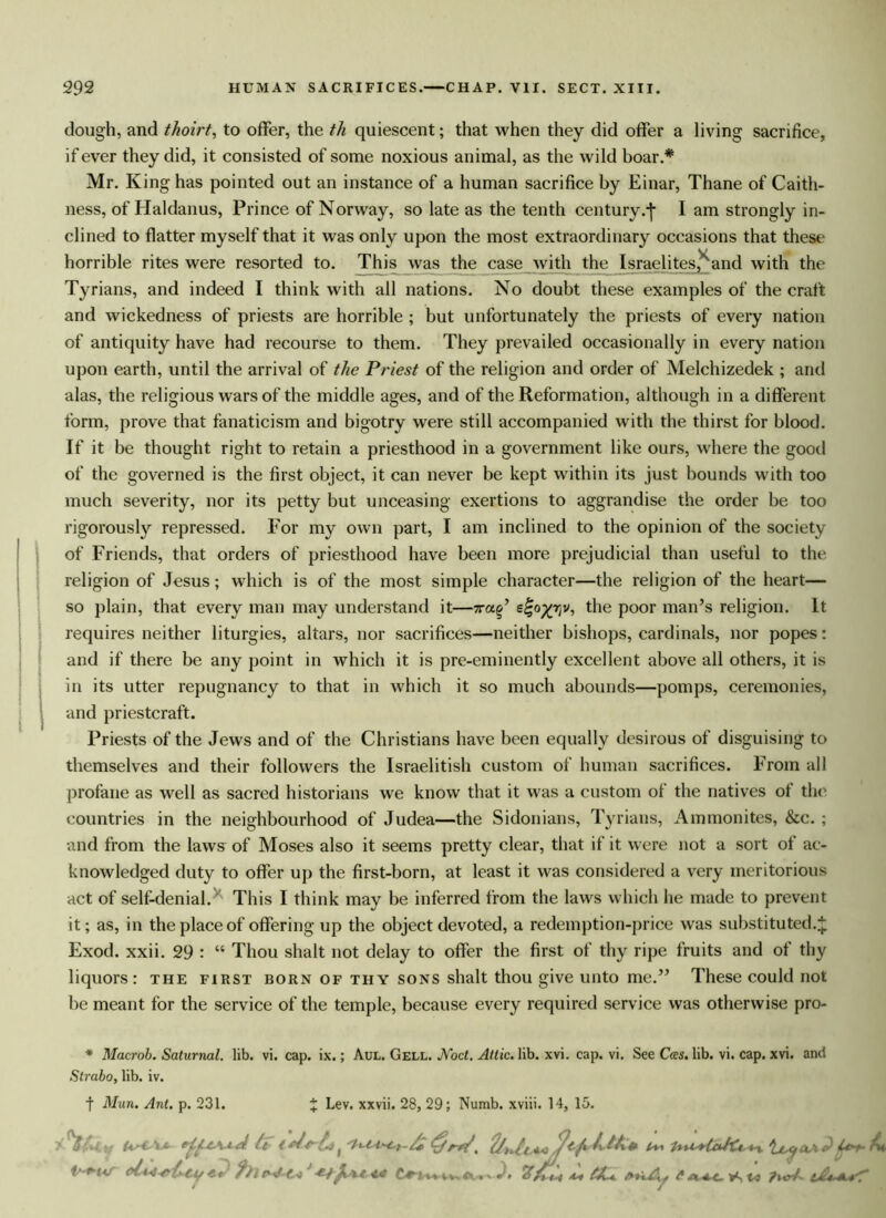 dough, and thoirt, to offer, the th quiescent; that when they did offer a living sacrifice, if ever they did, it consisted of some noxious animal, as the wild boar.* Mr. King has pointed out an instance of a human sacrifice by Einar, Thane of Caith- ness, of Haldanus, Prince of Norway, so late as the tenth century.-j* I am strongly in- clined to flatter myself that it was only upon the most extraordinary occasions that these horrible rites were resorted to. This was the case with the Israelites, and with the Tyrians, and indeed I think with all nations. No doubt these examples of the craft and wickedness of priests are horrible ; but unfortunately the priests of every nation of antiquity have had recourse to them. They prevailed occasionally in every nation upon earth, until the arrival of the Priest of the religion and order of Melchizedek ; and alas, the religious wars of the middle ages, and of the Reformation, although in a different, form, prove that fanaticism and bigotry were still accompanied with the thirst for blood. If it be thought right to retain a priesthood in a government like ours, where the good of the governed is the first object, it can never be kept within its just bounds with too much severity, nor its petty but unceasing exertions to aggrandise the order be too rigorously repressed. For my own part, I am inclined to the opinion of the society of Friends, that orders of priesthood have been more prejudicial than useful to the religion of Jesus; which is of the most simple character—the religion of the heart— so plain, that every man may understand it—xa^ s^o^rjv, the poor man’s religion. It requires neither liturgies, altars, nor sacrifices—neither bishops, cardinals, nor popes: and if there be any point in which it is pre-eminently excellent above all others, it is in its utter repugnancy to that in which it so much abounds—pomps, ceremonies, and priestcraft. Priests of the Jews and of the Christians have been equally desirous of disguising to themselves and their followers the Israelitish custom of human sacrifices. From all profane as well as sacred historians we know that it was a custom of the natives of the countries in the neighbourhood of Judea—the Sidonians, Tyrians, Ammonites, &c. ; and from the laws of Moses also it seems pretty clear, that if it were not a sort of ac- knowledged duty to offer up the first-born, at least it was considered a very meritorious act of self-denial. This I think may be inferred from the laws which he made to prevent it; as, in the place of offering up the object devoted, a redemption-price was substituted. £ Exod. xxii. 29 : “ Thou shalt not delay to offer the first of thy ripe fruits and of thy liquors: the first born of thy sons shalt thou give unto me.” These could not be meant for the service of the temple, because every required service was otherwise pro- * Macrob. Saturnal. lib. vi. cap. ix.; Aul. Gell. JVocI. Attic, lib. xvi. cap. vi. See Cces. lib. vi. cap. xvi. and Strabo, lib. iv. t Mun. Ant. p. 231. X Lev. xxvii. 28, 29; Numb, xviii. 14, 15. A'* 'la It t f /* <£/rW, ^ At • /