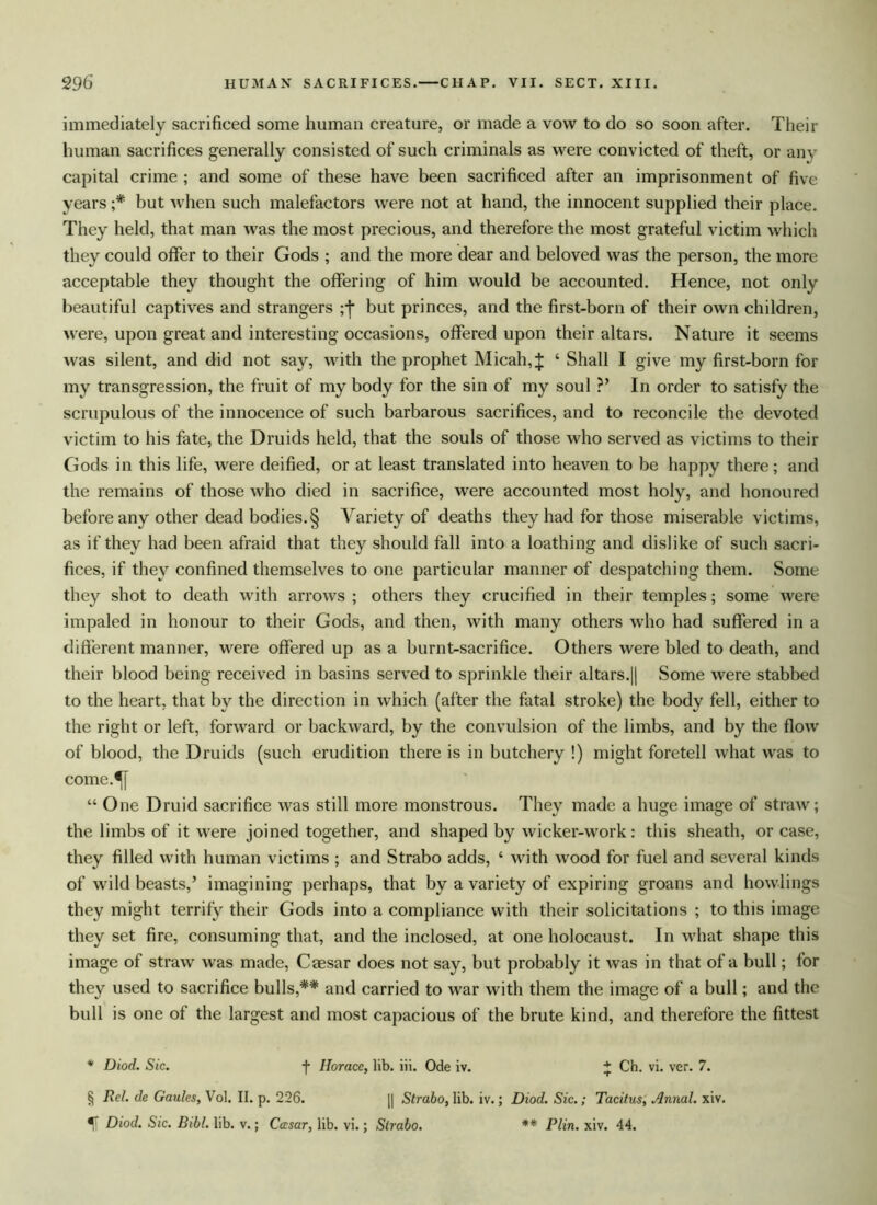 immediately sacrificed some human creature, or made a vow to do so soon after. Their human sacrifices generally consisted of such criminals as were convicted of theft, or any capital crime ; and some of these have been sacrificed after an imprisonment of five years ;* but when such malefactors were not at hand, the innocent supplied their place. They held, that man was the most precious, and therefore the most grateful victim which they could offer to their Gods ; and the more dear and beloved was the person, the more acceptable they thought the offering of him would be accounted. Hence, not only beautiful captives and strangers ;j* but princes, and the first-born of their own children, were, upon great and interesting occasions, offered upon their altars. Nature it seems was silent, and did not say, with the prophet Micah, J ‘ Shall I give my first-born for my transgression, the fruit of my body for the sin of my soul ?’ In order to satisfy the scrupulous of the innocence of such barbarous sacrifices, and to reconcile the devoted victim to his fate, the Druids held, that the souls of those who served as victims to their Gods in this life, were deified, or at least translated into heaven to be happy there; and the remains of those who died in sacrifice, were accounted most holy, and honoured before any other dead bodies.§ Variety of deaths they had for those miserable victims, as if they had been afraid that they should fall into a loathing and dislike of such sacri- fices, if they confined themselves to one particular manner of despatching them. Some they shot to death with arrows ; others they crucified in their temples; some were impaled in honour to their Gods, and then, with many others who had suffered in a different manner, were offered up as a burnt-sacrifice. Others were bled to death, and their blood being received in basins served to sprinkle their altars.|| Some were stabbed to the heart, that by the direction in which (after the fatal stroke) the body fell, either to the right or left, forward or backward, by the convulsion of the limbs, and by the flow of blood, the Druids (such erudition there is in butchery !) might foretell what was to come.^[ “ One Druid sacrifice was still more monstrous. They made a huge image of straw; the limbs of it were joined together, and shaped by wicker-work: this sheath, or case, they filled with human victims ; and Strabo adds, ‘ with wood for fuel and several kinds of wild beasts,’ imagining perhaps, that by a variety of expiring groans and bowlings they might terrify their Gods into a compliance with their solicitations ; to this image they set fire, consuming that, and the inclosed, at one holocaust. In what shape this image of straw was made, Caesar does not say, but probably it was in that of a bull; for they used to sacrifice bulls,** and carried to war with them the image of a bull; and the bull is one of the largest and most capacious of the brute kind, and therefore the fittest * Diod. Sic. f Horace, lib. iii. Ode iv. * Ch. vi. ver. 7. § Rel. de Gaules, Vol. II. p. 226. || Strabo, lib. iv.; Diod. Sic.; Tacitus, Annal. xiv. % Diod. Sic. Bibl. lib. v.; Cccsar, lib. vi.; Strabo. ** Plin. xiv. 44.