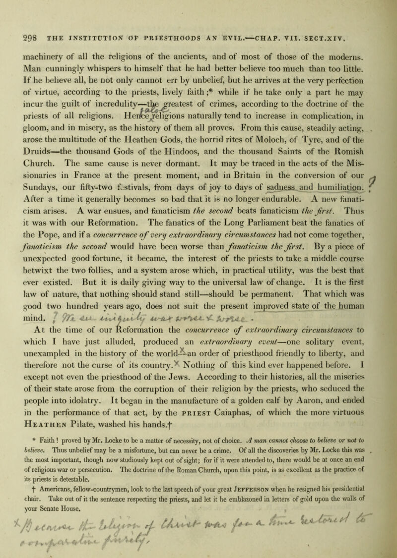 machinery of all the religions of the ancients, and of most of those of the moderns. Man cunningly whispers to himself that he had better believe too much than too little. If he believe all, he not only cannot err by unbelief, but he arrives at the very perfection of virtue, according to the priests, lively faith ;* while if he take only a part he may incur the guilt of incredulity—tl^ ^greatest of crimes, according to the doctrine of the priests of all religions. Herit eAreligions naturally tend to increase in complication, in gloom, and in misery, as the history of them all proves. From this cause, steadily acting, arose the multitude of the Heathen Gods, the horrid rites of Moloch, of Tyre, and of the Druids—the thousand Gods of the Hindoos, and the thousand Saints of the Romish Church. The same cause is never dormant. It may be traced in the acts of the Mis- sionaries in France at the present moment, and in Britain in the conversion of our Sundays, our fifty-two festivals, from days of joy to days of sadness and humiliation. After a time it generally becomes so bad that it is no longer endurable. A new fanati- cism arises. A war ensues, and fanaticism the second beats fanaticism the first. Thus it was with our Reformation. The fanatics of the Long Parliament beat the fanatics of the Pope, and if a concui'rence of very extraordinary circumstances had not come together, fanaticism the second would have been worse than fanaticism the first. By a piece of unexpected good fortune, it became, the interest of the priests to take a middle course betwixt the two follies, and a system arose which, in practical utility, was the best that ever existed. But it is daily giving way to the universal law of change. It is the first law of nature, that nothing should stand still—should be permanent. That which was good two hundred years ago, does not suit the present improved state of the human mind. J fyi. Vi * At the time of our Reformation the concurrence of extraordinary circumstances to which I have just alluded, produced an extraordinary event—one solitary event, unexampled in the history of the world---an order of priesthood friendly to liberty, and therefore not the curse of its country. ' Nothing of this kind ever happened before. 1 except not even the priesthood of the Jews. According to their histories, all the miseries of their state arose from the corruption of their religion by the priests, who seduced the people into idolatry. It began in the manufacture of a golden calf by Aaron, and ended in the performance of that act, by the priest Caiaphas, of which the more virtuous Heathen Pilate, washed his hands.j- * Faith ! proved by Mr. Locke to be a matter of necessity, not of choice. A man cannot choose to believe or not to believe. Thus unbelief may be a misfortune, but can never be a crime. Of all the discoveries by Mr. Locke this was the most important, though now studiously kept out of sight; for if it were attended to, there would be at once an end of religious war or persecution. The doctrine of the Roman Church, upon this point, is as excellent as the practice of its priests is detestable. t Americans, fellow-countrymen, look to the last speech of your great Jefferson when he resigned his presidential chair. Take out of it the sentence respecting the priests, and let it be emblazoned in letters of gold upon the walls of your Senate House. . hk 4. ft*' i ' ^ e* ^ < / cj*. rL \ vit/ 1*4k>4 ** ' '*4 Af s
