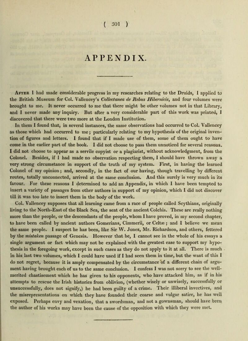 APPENDIX. After I had made considerable progress in my researches relating to the Druids, I applied to the British Museum for Col. Vallencey’s Collectanea de Rebus Hibernicis, and four volumes were brought to me. It never occurred to me that there might be other volumes not in that Library, and I never made any inquiry. But after a very considerable part of this work was printed, I discovered that there were two more at the London Institution. In them I found that, in several instances, the same observations had occurred to Col. Vallencey as those which had occurred to me; particularly relating to my hypothesis of the original inven- tion of figures and letters. I found that if I made use of them, some of them ought to have come in the earlier part of the book. I did not choose to pass them unnoticed for several reasons. I did not choose to appear as a servile copyist or a plagiarist, without acknowledgment, from the Colonel. Besides, if I had made no observation respecting them, I should have thrown away a very strong circumstance in support of the truth of my system. First, in having the learned Colonel of my opinion; and, secondly, in the fact of our having, though travelling by different routes, totally unconnected, arrived at the same conclusion. And this surely is very much in its favour. For these reasons I determined to add an Appendix, in which I have been tempted to insert a variety of passages from other authors in support of my opinion, which I did not discover till it was too late to insert them in the body of the work. Col. Vallencey supposes that all learning came from a race of people called Scythians, originally living to the North-East of the Black Sea, the seat of the ancient Colchis. These are really nothing more than the people, or the descendants of the people, whom I have proved, in my second chapter, to have been called by ancient authors Gomerians, Cimmerii, or Celtae ; and I believe we mean the same people. I suspect he has been, like Sir W. Jones, Mr. Richardson, and others, fettered by the mistaken passage of Genesis. However that be, I cannot see in the whole of his essays a single argument or fact which may not be explained with the greatest ease to support my hypo- thesis in the foregoing work, except in such cases as they do not apply to it at all. There is much in his last two volumes, which I could have used if I had seen them in time, but the want of this I do not regret, because it is amply compensated by the circumstance of a different chain of argu- ment having brought each of us to the same conclusion. I confess I was not sorry to see the well- merited chastisement which he has given to his opponents, who have attacked him, as if in his attempts to rescue the Irish histories from oblivion, (whether wisely or unwisely, successfully or unsuccessfully, does not signify,) he had been guilty of a crime. Their illiberal invectives, and the misrepresentations on which they have founded their coarse and vulgar satire, he has well exposed. Perhaps envy and vexation, that a swordsman, and not a gownsman, should have been the author of his works may have been the cause of the opposition with which they were met.