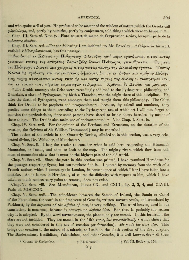 and who spoke well of you. He professed to be master of the wisdom of nature, which the Greeks call physiologia, and, partly by auguries, partly by conjectures, told things which were to happen.” * Chap. III. Sect. xi. Note f.—Plato se sert de meme de l’expression rb-dvrb, lorsqu’il parle de la substance absolue. Chap. III. Sect. xvi.—For the following I am indebted to Mr. Beverley.  Origen in his work entitled Philosophoumenon, has this passage: ApoiZcu ol sv KsAto<£ tj] HuBayopsicp cpihotrotpia, holt axpov syxo-ipavrsg, amov aoroig ysvop.svoo rauryg r^g acrxrjcrswg ZapcaX^iSog Souhou TIvBayo^oo, ysvsi Qpaxioo. 'Oj p.sTa. too E[uOayogou tsT^soti)V sxsi ^co^rjcrag airiog toutoi£ TaoT7]g ryg (piT^ocrotpiag sysvsTO. Tovrovg KsXrot cog 7rgo<p7jTOig xcu 7rpoyvcu(mxoug Zo^ol^oocti, iiia. to bx \}/7]<pwv xcu apiBycov UoQayo- %lxJ) rsy/vr] TpoayopBosiv aoroig nva' r^g xcu aorrjg Ts^yr\g rag s(po(>oog oo <ricmrrl(rop.sv bttsi, xcu sx tootcov nvsg algscrsig 7ra.psKra.ys1v SToAjarjcrav. Xpcovrat Ss Apotiai xai [xaytatg. “ The Druids amongst the Celts were exceedingly addicted to the Pythagorean philosophy, and Zamalxis, a slave of Pythagoras, by birth a Thracian, was the origin there of this discipline. He, after the death of Pythagoras, went amongst them and taught them this philosophy. The Celtie think the Druids to be prophets and prognosticators, because, by calculi and numbers, they predict some things to them according to the Pythagorean art, of which art I will not forget to mention the particularities, since some persons have dared to bring about heresies by means of these things. The Druids also make use of enchantments.” f Vide Chap. I. Sect. ix. Chap. IV. Sect. xvii.—For the opinion of the Persians and Etruscans, on the duration of the creation, the Origines of Sir William Drummond + may be consulted. The author of the article in the Quarterly Review, alluded to in this section, was a very cele- brated divine, Dr. Whitaker, of Manchester. Chap. V. Sect. ii.—I beg the reader to consider what is said here respecting the Himmaleh Mountains, or Imaus, and then to look at the map. The mighty rivers which flow from this mass of mountains shew that it must be the highest part of the old world. Chap. V. Sect. vii.—Since the note in this section was printed, I have examined Herodotus for the passage respecting Syene, but can nowhere find it. I quoted by memory from the work of a French author, which I cannot get in London, in consequence of which I fear I have fallen into a mistake. As it is not in Herodotus, of course the difficulty with respect to him, which 1 have taken so much unnecessary pains to remove, does not exist. Chap. V. Sect. viii.—See Montfaucon, Plates CX. and CXIII., fig. 2, 3, 4, and CLVIII. Paris ed. MDCCXIX. Chap. V. Sect. xxii.—The coincidence between the Saman of Ireland, the Samin or Cabiri of the Phoenicians, the word in the first verse of Genesis, written D'QIiTI esmim, and translated by Parkhurst, by the disposers of the affairs of men, is very striking. The word heaven, used in our translation, is nonsense, because it conveys no definite idea. But that is probably the reason why it is adopted. By the word CD'DC’H esmim, the planets only are meant. In this formation the stars are not included. They are named in the 16th verse, but parenthetically ; which shews that they were not considered in this act of creation (or formation). He made the stars also. This brings our creation to the nature of a miracle, as I said in the sixth section of the first chapter. The Bardesanians, Basilidians, Valentinians, and other Gnostics, it is well known, drew all their f Ed. Gronovii. 2 q Cicero de Divinatione. + Vol. III. Book v. p. 154.