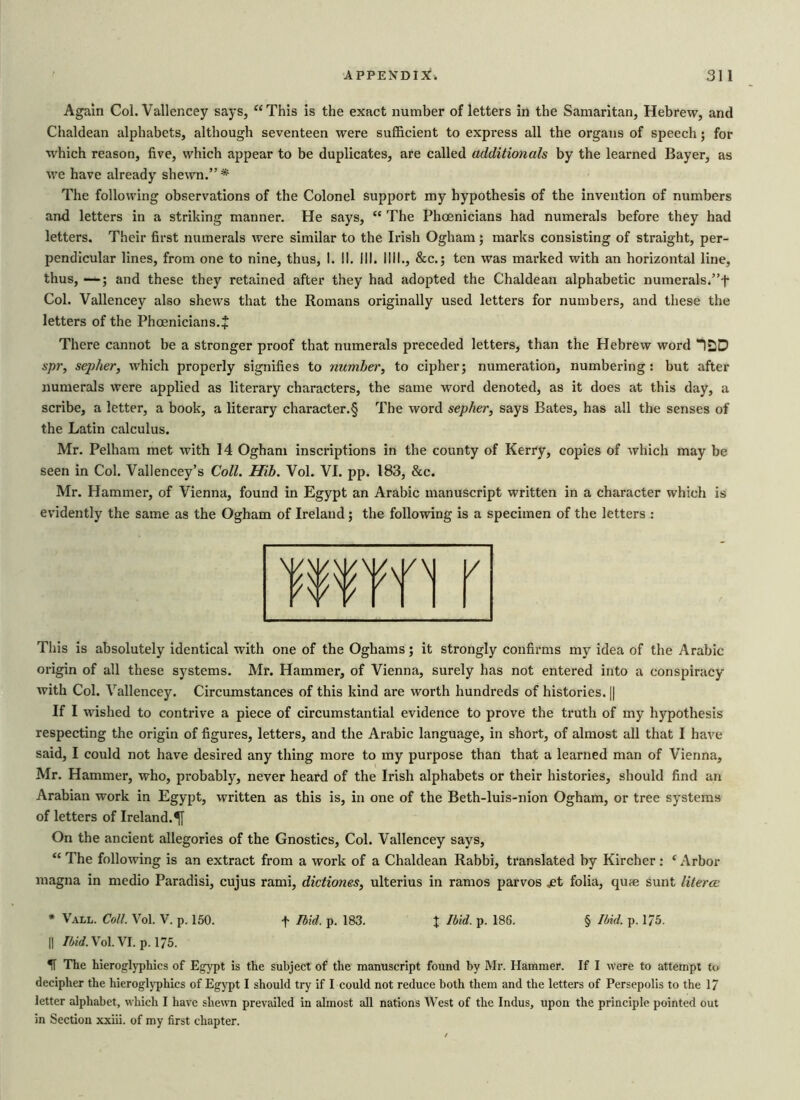 Again Col. Vallencey says, “This is the exact number of letters in the Samaritan, Hebrew, and Chaldean alphabets, although seventeen were sufficient to express all the organs of speech; for which reason, five, which appear to be duplicates, are called additionals by the learned Bayer, as we have already shewn.” * The following observations of the Colonel support my hypothesis of the invention of numbers and letters in a striking manner. He says, “ The Phoenicians had numerals before they had letters. Their first numerals were similar to the Irish Ogham ; marks consisting of straight, per- pendicular lines, from one to nine, thus, I. II. ill. I III., &c.; ten was marked with an horizontal line, thus, —; and these they retained after they had adopted the Chaldean alphabetic numerals.”f Col. Vallencey also shews that the Romans originally used letters for numbers, and these the letters of the Phoenicians. + There cannot be a stronger proof that numerals preceded letters, than the Hebrew word “0D spr, sepher, which properly signifies to number, to cipher; numeration, numbering: but after numerals were applied as literary characters, the same word denoted, as it does at this day, a scribe, a letter, a book, a literary character.§ The word sepher, says Bates, has all the senses of the Latin calculus. Mr. Pelham met with 14 Ogham inscriptions in the county of Kerry, copies of which may be seen in Col. Vallencey’s Coll. Hib. Vol. VI. pp. 183, &c. Mr. Hammer, of Vienna, found in Egypt an Arabic manuscript written in a character which is evidently the same as the Ogham of Ireland; the following is a specimen of the letters : This is absolutely identical with one of the Oghams; it strongly confirms my idea of the Arabic origin of all these systems. Mr. Hammer, of Vienna, surely has not entered into a conspiracy with Col. Vallencey. Circumstances of this kind are worth hundreds of histories. || If I wished to contrive a piece of circumstantial evidence to prove the truth of my hypothesis respecting the origin of figures, letters, and the Arabic language, in short, of almost all that I have said, I could not have desired any thing more to my purpose than that a learned man of Vienna, Mr. Hammer, who, probably, never heard of the Irish alphabets or their histories, should find an Arabian work in Egypt, written as this is, in one of the Beth-luis-nion Ogham, or tree systems of letters of Ireland.^ On the ancient allegories of the Gnostics, Col. Vallencey says, “ The following is an extract from a work of a Chaldean Rabbi, translated by Kircher: c Arbor magna in medio Paradisi, cujus rami, dictiones, ulterius in ramos parvos jet folia, qune sunt literce * Vall. Coll. Vol. V. p. 150. f Ibid. p. 183. X hbid. p. 186. § Ibid. p. 175. || Ibid. Vol. VI. p. 175. IT The hieroglyphics of Egypt is the subject of the manuscript found by Mr. Hammer. If I were to attempt to decipher the hieroglyphics of Egypt I should try if I could not reduce both them and the letters of Persepolis to the 17 letter alphabet, which I have shewn prevailed in almost all nations West of the Indus, upon the principle pointed out in Section xxiii. of my first chapter.