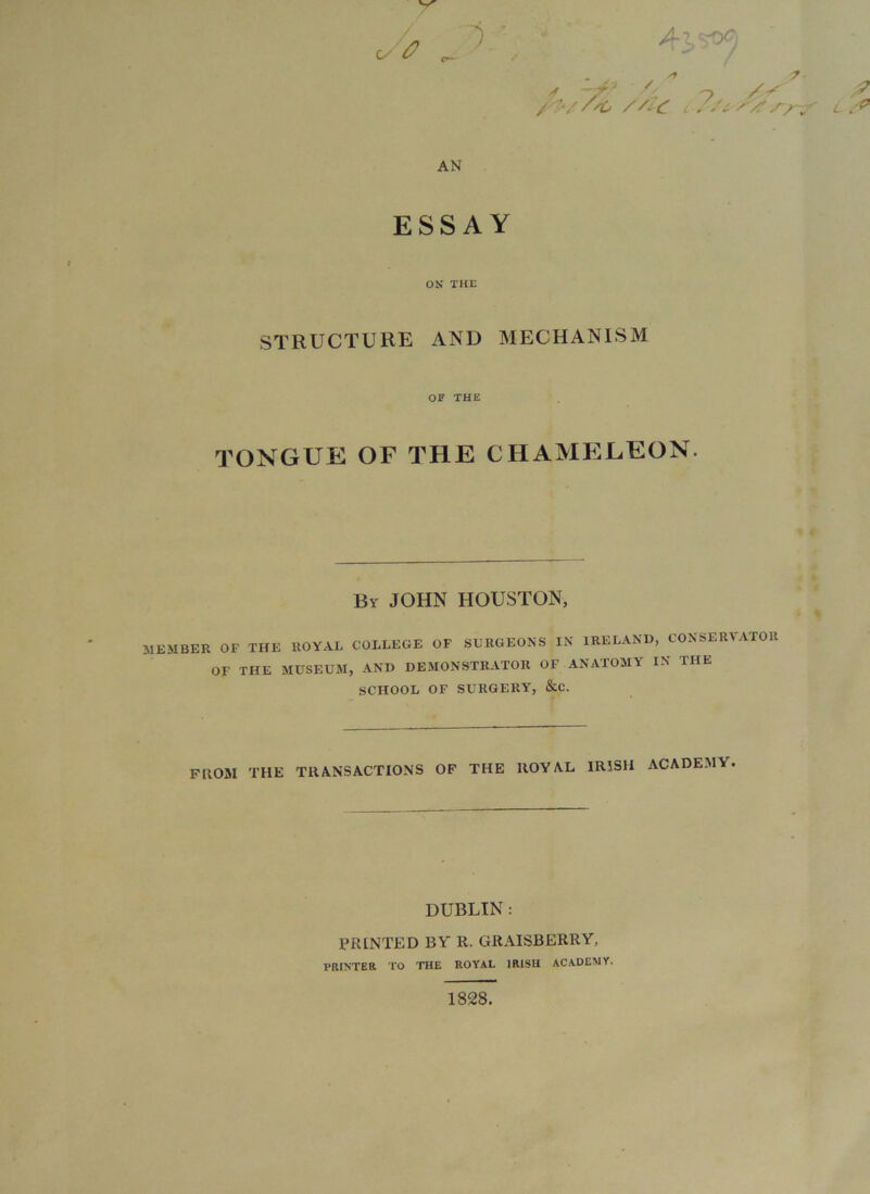 ex /^//^ ///(T L :> AN ESSAY ON THE STRUCTURE AND MECHANISM OF THE TONGUE OF THE CHAMELEON. f By JOHN HOUSTON, MEMBER OF THE ROYAL COLLEGE OF SURGEONS IN IRELAND, CONSERVATOR OF THE MUSEUM, AND DEMONSTRATOR OF ANATOMY IN THE SCHOOL OF SURGERY, &C. ^ % V r FROM THE TRANSACTIONS OF THE ROYAL IRISH ACADEMY. DUBLIN : PRINTED BY R. GRAISBERRY, PRINTER TO THE ROYAL IRISH ACADEMY. 1828.
