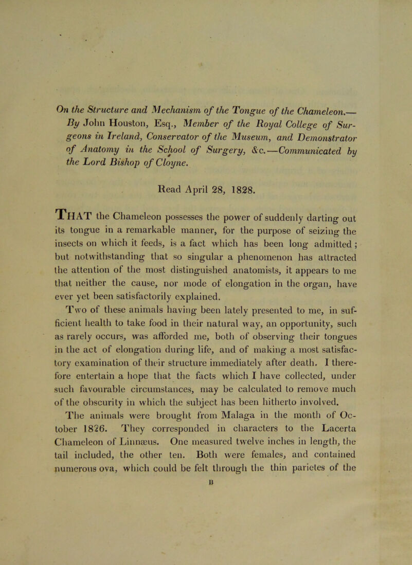On the Structure and Mechanism of the Tongue of the Chameleon. By John Houston, Esq., Member of the Royal College of Sur- geons in Ireland, Conservator of the Museum, and Demonstrator of Anatomy in the School of Surgery, &c.—Communicated by the Lord Bishop ofCloyne. Read April 28, 1828. That the Chameleon possesses the power of suddenly darting out its tongue in a remarkable manner, for the purpose of seizing the insects on which it feeds, is a fact which has been long admitted; but notwithstanding that so singular a phenomenon has attracted the attention of the most distinguished anatomists, it appears to me that neither the cause, nor mode of elongation in the organ, have ever yet been satisfactorily explained. Two of these animals having been lately presented to me, in suf- ficient health to take food in their natural way, an opportunity, such as rarely occurs, was afforded me, both of observing their tongues in the act of elongation during life, and of making a most satisfac- tory examination of their structure immediately after death. I there- fore entertain a hope that the facts which I have collected, under such favourable circumstances, may be calculated to remove much of the obscurity in which the subject has been hitherto involved. The animals were brought from Malaga in the month of Oc- tober 1826. They corresponded in characters to the Lacerta Chameleon of Linnaeus. One measured twelve inches in length, the tail included, the other ten. Both were females, and contained numerous ova, which could be felt through the thin parietes of the B