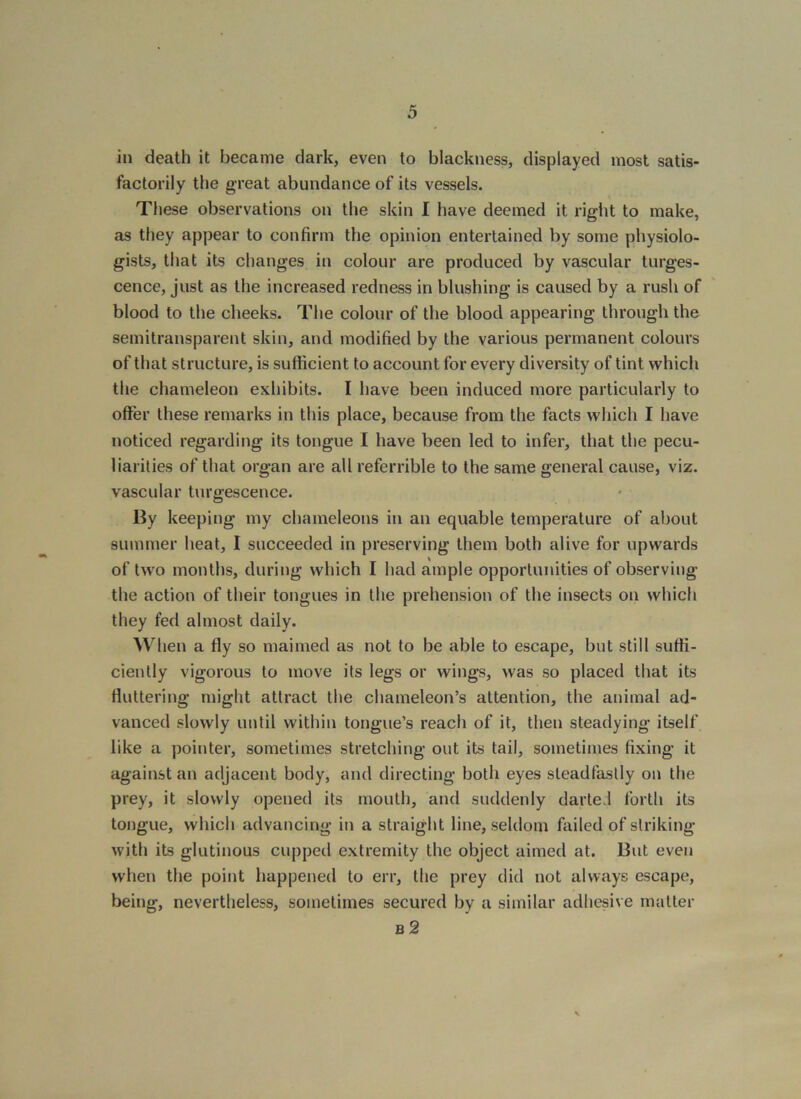 in death it became dark, even to blackness, displayed most satis- factorily the great abundance of its vessels. These observations on the skin I have deemed it right to make, as they appear to confirm the opinion entertained by some physiolo- gists, that its changes in colour are produced by vascular turges- cence, just as the increased redness in blushing is caused by a rush of blood to the cheeks. The colour of the blood appearing through the semitransparent skin, and modified by the various permanent colours of that structure, is sufficient to account for every diversity of tint which the chameleon exhibits. I have been induced more particularly to offer these remarks in this place, because from the facts which I have noticed regarding its tongue I have been led to infer, that the pecu- liarities of that organ are all referrible to the same general cause, viz. vascular turgescence. By keeping my chameleons in an equable temperature of about summer heat, I succeeded in preserving them both alive for upwards of two months, during which I had ample opportunities of observing the action of their tongues in the prehension of the insects on which they fed almost daily. When a fly so maimed as not to be able to escape, but still suffi- ciently vigorous to move its legs or wings, was so placed that its fluttering might attract the chameleon’s attention, the animal ad- vanced slowly until within tongue’s reach of it, then steadying itself like a pointer, sometimes stretching out its tail, sometimes fixing it against an adjacent body, and directing both eyes steadfastly on the prey, it slowly opened its mouth, and suddenly darted forth its tongue, which advancing in a straight line, seldom failed of striking with its glutinous cupped extremity the object aimed at. But even when the point happened to err, the prey did not always escape, being, nevertheless, sometimes secured by a similar adhesive matter b2