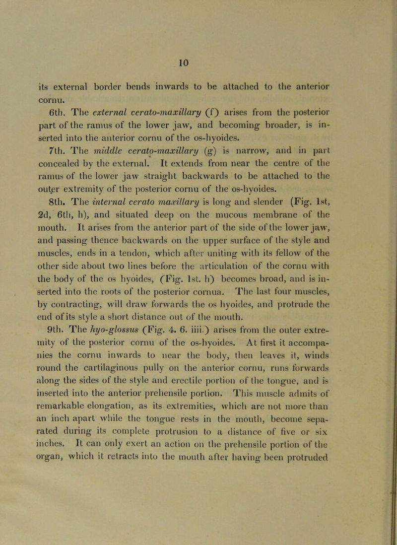 its external border bends inwards to be attaclied to the anterior cornu. 6th. The external cerato-maxillary (f) arises from the posterior part of the ramus of the lower jaw, and becoming broader, is in- serted into the anterior cornu of the os-hyoides. 7th. The middle cerato-maxillary (g) is narrow, and in part concealed by the external. It extends from near the centre of the ramus of the lower jaw straight backwards to be attached to the outjsr extremity of the posterior cornu of the os-hyoides. 8th. The internal cerato maxillary is long and slender (Fig. 1st, 2d, 6tli, h), and situated deep on the mucous membrane of the mouth. It arises from the anterior part of the side of the lower jaw, and passing thence backwards on the upper surface of the style and muscles, ends in a tendon, which after uniting with its fellow of the other side about two lines before the articulation of the cornu w'ith the body of the os hyoides, (^Fig. 1st. h) becomes broad, and is in- serted into the roots of the posterior cornua. The last four muscles, by contracting, will draw forwards the os hyoides, and protrude the end of its style a short distance out of the mouth. 9th. The hyo-glossus (Fig. 4. 6. iiii.) arises from the outer extre- mity of the posterior cornu of the os-hyoides. At first it accompa- nies the cornu inwards to near the body, then leaves it, winds round the cartilaginous pully on the anterior cornu, runs forwards along the sides of the style and erectile portion of the tongue, and is inserted into the anterior prehensile portion. Tliis muscle admits of remarkable elongation, as its extremities, which are not more than an inch apart while the tongue rests in the month, become sej)a- rated during its complete protrusion to a distance of five or six inches. It can only exert an action on the prehensile portion of the organ, which it retracts into the mouth after having been protruded