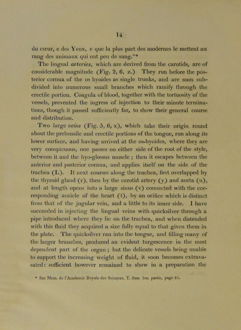 du coeur, e des Yeux, e que la plus part des modernes le mettent au rang' des animaux qui out pen de sang-.”* The lingual arteries, which are derived from the carotids, are of considerable magnitude (Fig. 2, 6, z.) They run before the pos- terior cornua of the os hyoides as single trunks, and are soon sub- divided into numerous small branches which ramify through the erectile portion. Coagula of blood, together with the tortuosity of the vessels, prevented the ingress of injection to their minute termina- tions, though it passed sufficiently far, to show their general course and distribution. Two large veins (Fig. 5, 6, x), which take their origin round about the prehensile and erectile portions of the tongue, run along its lower surface, and having arrived at the os-hyoides, where they are very conspicuous, one passes on either side of the root of the style, between it and the hyo-glossus muscle ; then it escapes between the anterior and posterior cornua, and applies itself on the side of the trachea (L). It next courses along the trachea, first overlapped by the thyroid gland (r), then by the carotid artery (y^ and aorta (u), and at length opens into a large sinus (v) connected with the cor- responding auricle of the heart (t), by an orifice which is distinct from that of the jugular vein, and a little to its inner side. I have succeeded in injecting the lingual veins with quicksilver through a pipe introduced where they lie on the trachea, and when distended with this fluid they acquired a size fully equal to that given them in the plate. The quicksilver ran into the tongue, and filling many of the larger branches, produced an evident turgescence in the most dependent part of the organ ; but the delicate vessels being unable to support the increasing weight of fluid, it soon becomes extrava- saled: sufficient however remained to show in a preparation the * Sec Mem. dc I’Academie Royale des Sciences, T. Srae. Ire. partic, page iS.