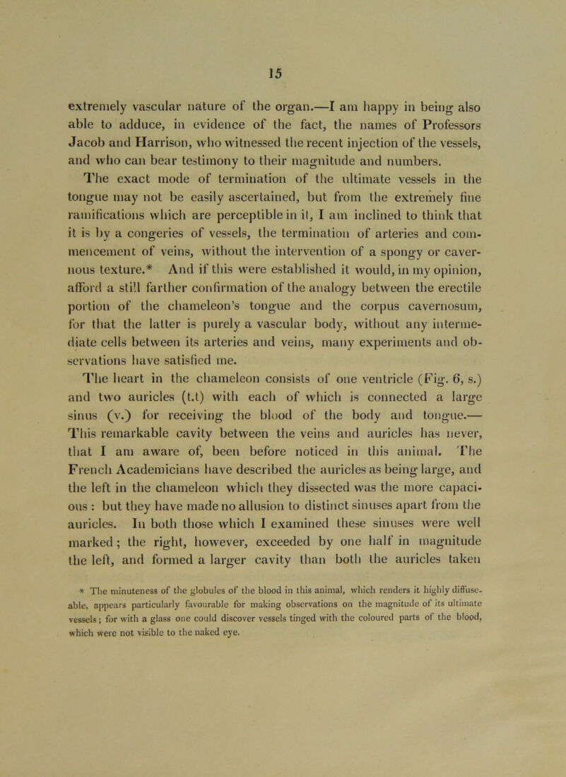 extremely vascular nature of the organ.—I am happy in being also able to adduce, in evidence of the fact, the names of Professors Jacob and Harrison, who witnessed the recent injection of the vessels, and who can bear testimony to their magnitude and numbers. The exact mode of termination of the ultimate vessels in the tongue may not be easily ascertained, but from the extremely fine ramifications which are perceptible in il, I am inclined to think that it is by a congeries of vessels, the termination of arteries and com- mencement of veins, without the intervention of a spongy or caver- nous texture.* And if this were established it would, in my opinion, afford a still farther confirmation of the analogy between the erectile portion of the chameleon’s tongue and the corpus cavernosum, for that the latter is purely a vascular body, without any interme- diate cells between its arteries and veins, many experiments and ob- servations have satisfied me. The heart in the chameleon consists of one ventricle (Fig. 6, s.) and two auricles (t.t) with each of which is connected a large sinus (v.) for receiving the blood of the body and tongue.— This remarkable cavity between the veins and auricles has never, that I am aware of, been before noticed in this animal. Tlie French Academicians have described the auricles as being large, and the left in the chameleon which they dissected was the more capaci- ous : but they have made no allusion to distinct sinuses apart from the auricles. In both those which I examined these sinuses were well marked; the right, however, exceeded by one half in magnitude the left, and formed a larger cavity than both the auricles taken * Tlie minuteness of the globules of the blood in this animal, which renders it highly diffuse- able, appears particularly favourable for making observations on the magnitude of its ultimate vessels; for with a glass one could discover vessels tinged with the coloured parts of the blood, which were not visible to the naked eye.