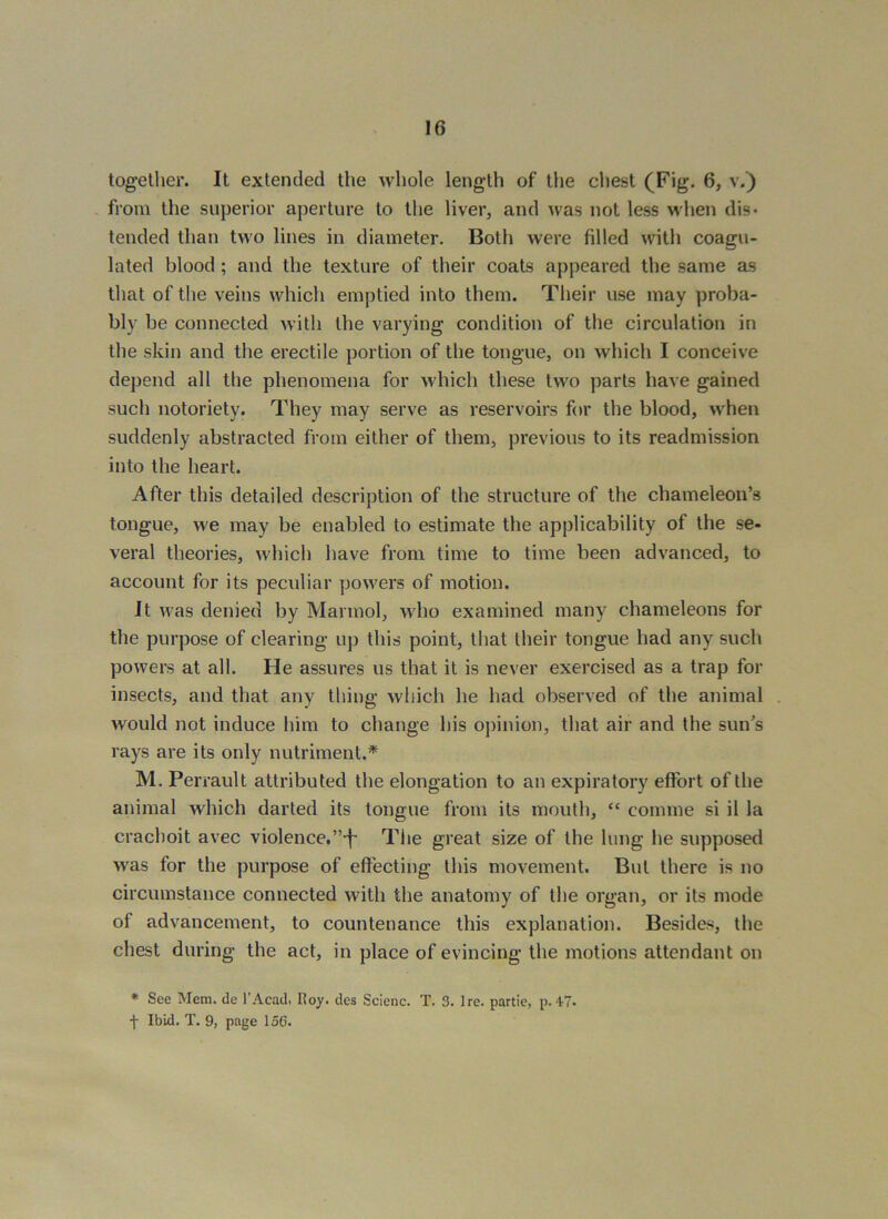 together. It extended the whole length of the chest (Fig. 6, v.) . from the superior aperture to the liver, and was not less when dis- tended than two lines in diameter. Both were filled with coagu- lated blood; and the texture of their coats appeared the same as that of the veins which emptied into them. Their use may proba- bly be connected with the varying condition of the circulation in the skin and the erectile portion of the tongue, on which I conceive depend all the phenomena for which these two parts have gained such notoriety. They may serve as reservoirs for the blood, when suddenly abstracted from either of them, previous to its readmission into the heart. After this detailed description of the structure of the chameleon’s tongue, we may be enabled to estimate the applicability of the se- veral theories, which have from time to time been advanced, to account for its peculiar powers of motion. It was denied by Marmol, who examined many chameleons for the purpose of clearing up this point, that their tongue had any such powers at all. He assures us that it is never exercised as a trap for insects, and that any thing which he had observed of the animal would not induce him to change his opinion, that air and the sun’s rays are its only nutriment.* M. Perrault attributed the elongation to an expiratory effort of the animal which darted its tongue from its mouth, “ comme si il la crachoit avec violence.’’-f- Tlie great size of the lung he supposed was for the purpose of effecting this movement. But there is no circumstance connected with the anatomy of the organ, or its mode of advancement, to countenance this explanation. Besides, the chest during the act, in place of evincing the motions attendant on * See Mem. de I'Acad. Roy. des Scienc. T. 3. Ire. partie, p.‘1-7 f Ibid. T. 9, page 156.