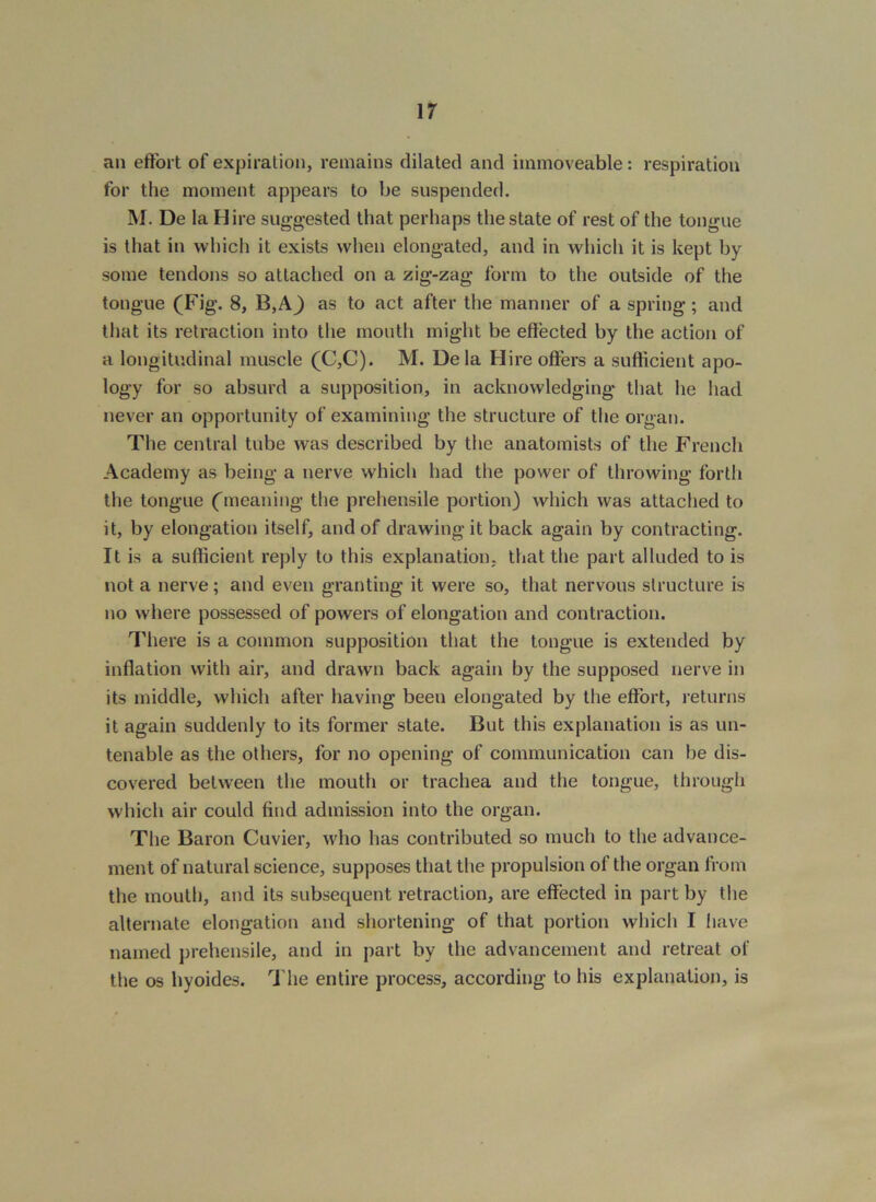 an effort of expiration, remains dilated and immoveable: respiration for the moment appears to be suspended. M. De la Hire suggested that perhaps the state of rest of the tongue is that in which it exists when elongated, and in which it is kept by some tendons so attached on a zig-zag form to the outside of the tongue (Fig. 8, B,A^ as to act after the manner of a spring; and that its retraction into the mouth might be effected by the action of a longitudinal muscle (C,C). M. Dela Hire offers a sufficient apo- logy for so absurd a supposition, in acknowledging that he had never an opportunity of examining the structure of the organ. The central tube was described by the anatomists of the French Academy as being a nerve which had the power of throwing forth the tongue (meaning the prehensile portion) which was attached to it, by elongation itself, and of drawing it back again by contracting. It is a sufficient reply to this explanation, that the part alluded to is not a nerve; and even granting it were so, that nervous structure is no where possessed of powers of elongation and contraction. There is a common supposition that the tongue is extended by inflation with air, and drawn back again by the supposed nerve in its middle, which after having been elongated by the effort, returns it again suddenly to its former state. But this explanation is as un- tenable as the others, for no opening of communication can be dis- covered between the mouth or trachea and the tongue, through which air could find admission into the organ. The Baron Cuvier, who has contributed so much to the advance- ment of natural science, supposes that the propulsion of the organ from the mouth, and its subsequent retraction, are effected in part by the alternate elongation and shortening of that portion which I have named prehensile, and in part by the advancement and retreat of the os hyoides. 'J'he entire process, according to his explanation, is