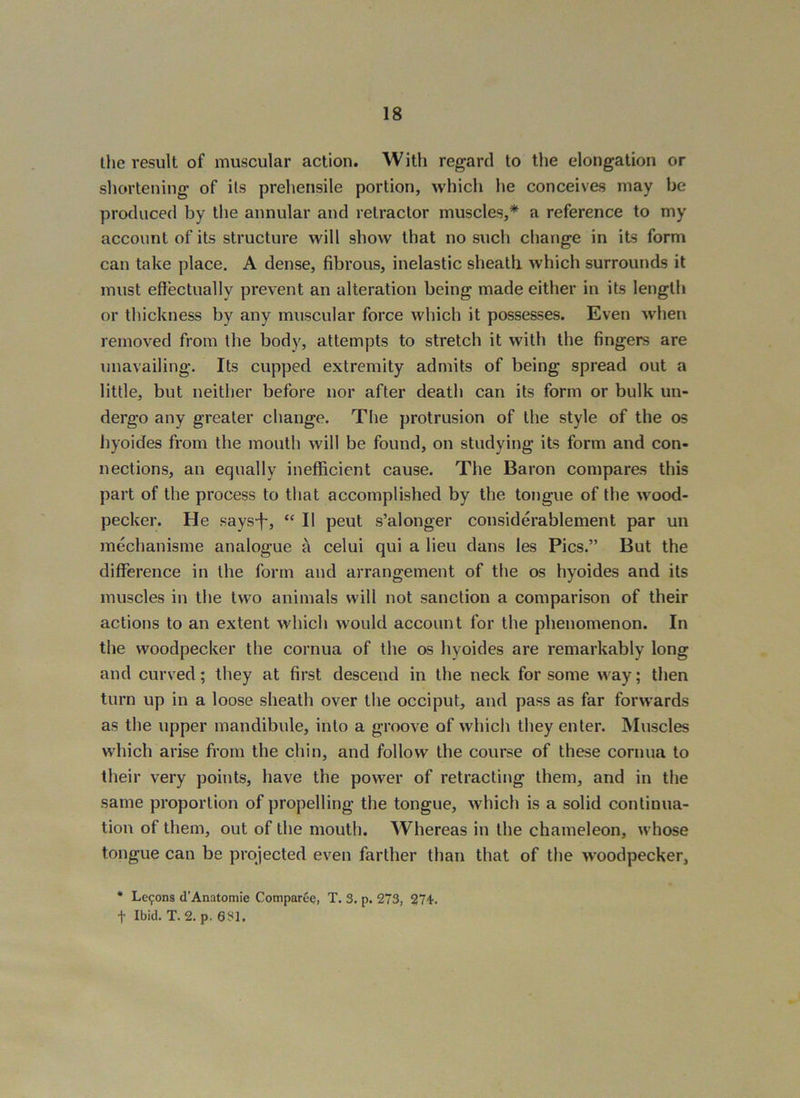 the result of muscular action. Witli regard to tlie elongation or shortening of its prehensile portion, which he conceives may be produced by the annular and retractor muscles,* a reference to my account of its structure will show that no such change in its form can take place. A dense, fibrous, inelastic sheatli which surrounds it must effectually prevent an alteration being made either in its length or thickness by any muscular force which it possesses. Even wdien removed from the body, attempts to stretch it with the fingers are unavailing. Its cupped extremity admits of being spread out a little, but neither before nor after death can its form or bulk un- dergo any greater change. The protrusion of the style of the os hyoides from the mouth will be found, on studying its form and con- nections, an equally inefficient cause. The Baron compares this part of the process to that accomplished by the tongue of the wood- pecker. He says-f, “ II peut s’alonger considerablement par un mechanisme analogue A celui qui a lieu dans les Pics.” But the difference in the form and arrangement of the os hyoides and its muscles in the two animals will not sanction a comparison of their actions to an extent which would account for the phenomenon. In the woodpecker the cornua of the os hyoides are remarkably long and curved; they at first descend in the neck for some way; then turn up in a loose sheath over the occiput, and pass as far forwards as the upper mandibule, into a groove of which they enter. Muscles which arise from the chin, and follow the course of these cornua to their very points, have the power of retracting them, and in the same proportion of propelling the tongue, which is a solid continua- tion of them, out of the mouth. Whereas in the chameleon, whose tongue can be projected even farther than that of the woodpecker, * Lc9ons d’Anatomie ComparcQ, T. 3. p. 273, 271'. t Ibid. T. 2. p. eSl.