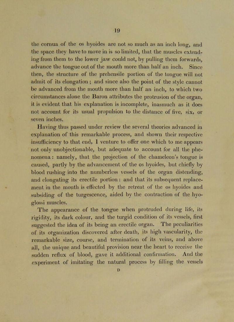the cornua of the os hyoides are not so much as an inch long;, and the space they have to move in is so limited, that the muscles extend- ing from them to the lower jaw could not, by pulling them forwards, advance the tongue out of the mouth more than half an inch. Since then, the structure of the prehensile portion of the tongue will not admit of its elongation ; and since also the point of the style cannot be advanced from the mouth more than half an inch, to which two circumstances alone the Baron attributes the protrusion of the organ, it is evident that his explanation is incomplete, inasmuch as it does not account for its usual propulsion to the distance of five, six, or seven inches. Having thus passed under review the several theories advanced in explanation of this remarkable process, and shown their respective insufficiency to that end, 1 venture to offer one which to me appears not only unobjectionable, but adequate to account for all the phe- nomena : namely, that the projection of the chameleon’s tongue is caused, partly by the advancement of the os hyoides, but chiefly by blood rushing into the numberless vessels of the organ distending, and elongating its erectile portion: and that its subsequent replace- ment in the moiith is effected by the retreat of the os hyoides and subsiding of the turgescence, aided by the contraction of the hyo- glossi muscles. The appearance of the tongue when protruded during life, its rigidity, its dark colour, and the turgid condition of its vessels, first suggested the idea of its being an erectile organ. The peculiarities of its organization discovered after death, its high vascularity, the remarkable size, course, and termination of its veins, and above all, the unique and beautiful provision near the heart to receive the sudden reflux of blood, gave it additional confirmation. And the experiment of imitating the natural process by filling the vessels D
