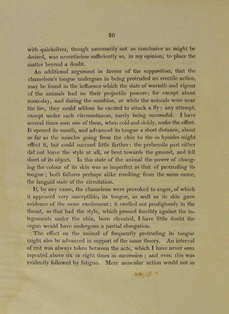 with quicksilver, though necessarily not as conclusive as might be desired, was nevertheless sufficiently so, in my opinion, to place the matter beyond a doubt. An additional argument in favour of the supposition, that the chameleon’s tongue undergoes in being protruded an erectile action, may be found in the influence which the state of warmth and vigour of the animals had on their projectile powers; for except about noon-day, and during the sunshine, or while the animals were near the fire, they could seldom be excited to attack a fly; any attempt, except under such circumstances, rarely being successful. I have several times seen one of them, when cold and sickly, make the effort. It opened its mouth, and advanced its tongue a short distance, about as far as the muscles going from the chin to the os hyoides might effect it, but could succeed little farther: the prehensile part either did not leave the style at all, or bent towards the ground, and fell short of its object. In this state of the animal the power of chang- ing the colour of its skin was as imperfect as that of protruding its tongue ; both failures perhaps alike resulting from the same cause, the languid state of the circulation. If, by any cause, the chameleon were provoked to anger, of which it appeared very susceptible, its tongue, as well as its skin gave evidence of the same excitement; it swelled out prodigiously in the throat, so that had the style, which pressed forcibly against the in- teguments under the chin, been elevated, I have little doubt the organ would have undergone a partial elongation. The effect on the animal of frequently protruding its tongue might also be advanced in support of the same theory. An interval of rest was always taken between the acts, which I have never seen repeated above six or eight times in succession ; and even this was evidently followed by fatigue. Mere muscular action would not so V