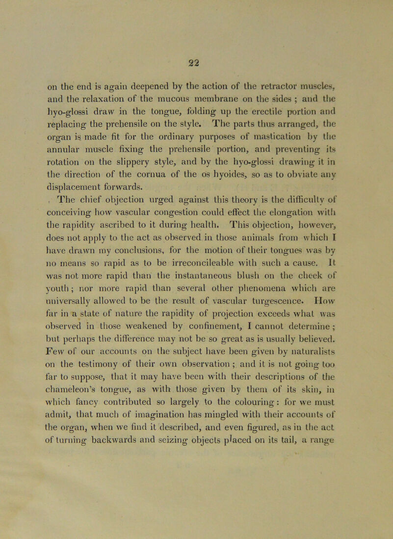 on the end is again deepened by the action of the retractor muscles, and the relaxation of the mucous membrane on the sides ; and the hyo-glossi draw in the tongue, folding up the erectile portion and replacing the prehensile on the style. The parts thus arranged, the organ is made fit for the ordinary purposes of mastication by the annular muscle fixing the prehensile portion, and preventing its rotation on the slippery style, and by the hyo-glossi drawing it in the direction of the cornua of the os hyoides, so as to obviate any displacement forwards. , The chief objection urged against this theory is the difficultv of conceiving how vascular congestion could effect the elongation with the rapidity ascribed to it during health. This objection, however, does not apply to the act as observed in those animals from which I have drawn my conclusions, for the motion of their tongues was by no means so rapid as to be irreconcileable with such a cause. It was not more rapid than the instantaneous blush on the cheek of youth; nor more rapid than several other phenomena which are universally allowed to be the result of vascular turgescence. How far in a state of nature the rapidity of projection exceeds what was observed in those weakened by confinement, I cannot determine; but perhaps the difference may not be so great as is usually believed. Few of our accounts on the subject have been given by naturalists on the testimony of their own observation ; and it is not going too far to suppose, that it may have been with their descriptions of tlie chameleon’s tongue, as with those given by them of its skin, in which fancy contributed so largely to the colouring: for we must admit, that much of imagination has mingled with their accounts of the organ, when we find it described, and even figured, as in the act of turning backwards and seizing objects placed on its tail, a range