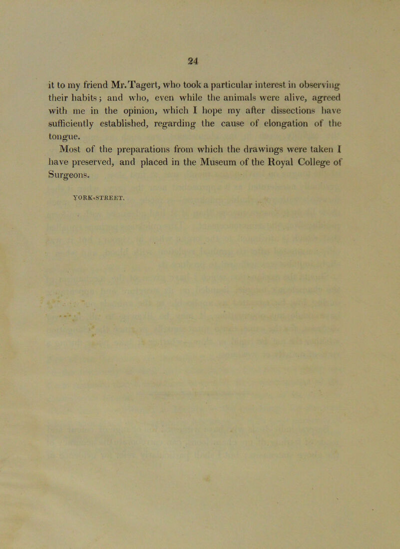 it to my friend Mr.Tagert, who took a particular interest in observing their habits; and who, even while tlie animals were alive, agreed with me in the opinion, which I hope my after dissections have sufficiently established, regarding the cause of elongation of the tongue. Most of the preparations from which the drawings were taken 1 have preserved, and placed in the Museum of the Royal College of Surgeons. yORK-STJKEET,