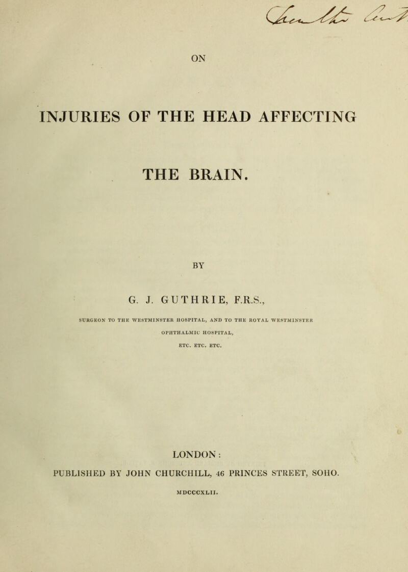 INJURIES OF THE HEAD AFFECTING THE BRAIN. BY G. J. GUTHRIE, F.R.S., SURGEON TO THE WESTMINSTER HOSPITAL, AND TO THE ROYAL WESTMINSTER OPHTHALMIC HOSPITAL, ETC. ETC. ETC. LONDON: PUBLISHED BY JOHN CHURCHILL, 46 PRINCES STREET, SOHO. MDCCCXLII.