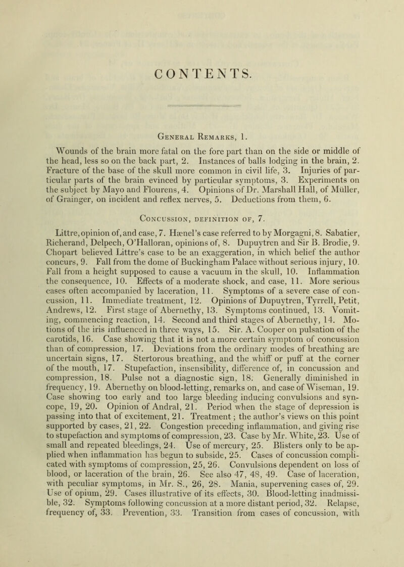 CONTENTS. General Remarks, 1. Wounds of the brain more fatal on the fore part than on the side or middle of the head, less so on the back part, 2, Instances of balls lodging in the brain, 2. Fracture of the base of the skull more common in civil life, 3. Injuries of par- ticular parts of the brain evinced by particular symptoms, 3. Experiments on the subject by Mayo and Flourens, 4. Opinions of Dr. Marshall Hall, of Muller, of Grainger, on incident and reflex nerves, 5. Deductions from them, 6. Concussion, definition of, 7. Littre, opinion of, and case, 7. Hgenel’s case referred to by Morgagni, 8. Sabatier, Richerand, Delpech, O’Halloran, opinions of, 8. Dupuytren and Sir B. Brodie, 9. Chopart believed Littre’s case to be an exaggeration, in which belief the author concurs, 9. Fall from the dome of Buckingham Palace without serious injury, 10. Fall from a height supposed to cause a vacuum in the skull, 10. Inflammation the consequence, 10. Effects of a moderate shock, and case, 11. More serious cases often accompanied by laceration, 11. Symptoms of a severe case of con- cussion, 11. Immediate treatment, 12. Opinions of Dupuytren, Tyrrell, Petit, Andrews, 12. First stage of Abernethy, 13. Symptoms continued, 13. Vomit- ing, commencing reaction, 14. Second and third stages of Abernethy, 14. Mo- tions of the iris influenced in three ways, 15. Sir. A. Cooper on pulsation of the carotids, 16. Case showing that it is not a more certain symptom of concussion than of compression, 17. Deviations from the ordinary modes of breathing are uncertain signs, 17. Stertorous breathing, and the whiff or puff at the corner of the mouth, 17. Stupefaction, insensibility, difference of, in concussion and compression, 18. Pulse not a diagnostic sign, 18. Generally diminished in frequency, 19. Abernethy on blood-letting, remarks on, and case of Wiseman, 19. Case showing too early and too large bleeding inducing convulsions and syn- cope, 19, 20. Opinion of Andral, 21. Period when the stage of depression is passing into that of excitement, 21. Treatment; the author’s views on this point supported by cases, 21, 22. Congestion preceding inflammation, and giving rise to stupefaction and symptoms of compression, 23. Case by Mr. White, 23. Use of small and repeated bleedings, 24. Use of mercury, 25. Blisters only to be ap- plied when inflammation has begun to subside, 25. Cases of concussion compli- cated with symptoms of compression, 25, 26. Convulsions dependent on loss of blood, or laceration of the brain, 26. See also 47, 48, 49. Case of laceration, with peculiar symptoms, in Mr. S., 26, 28. Mania, supervening cases of, 29. Use of opium, 29. Cases illustrative of its effects, 30. Blood-letting inadmissi- ble, 32. Symptoms following concussion at a more distant period, 32. Relapse, frequency of, 33. Prevention, 33. Transition from cases of concussion, with
