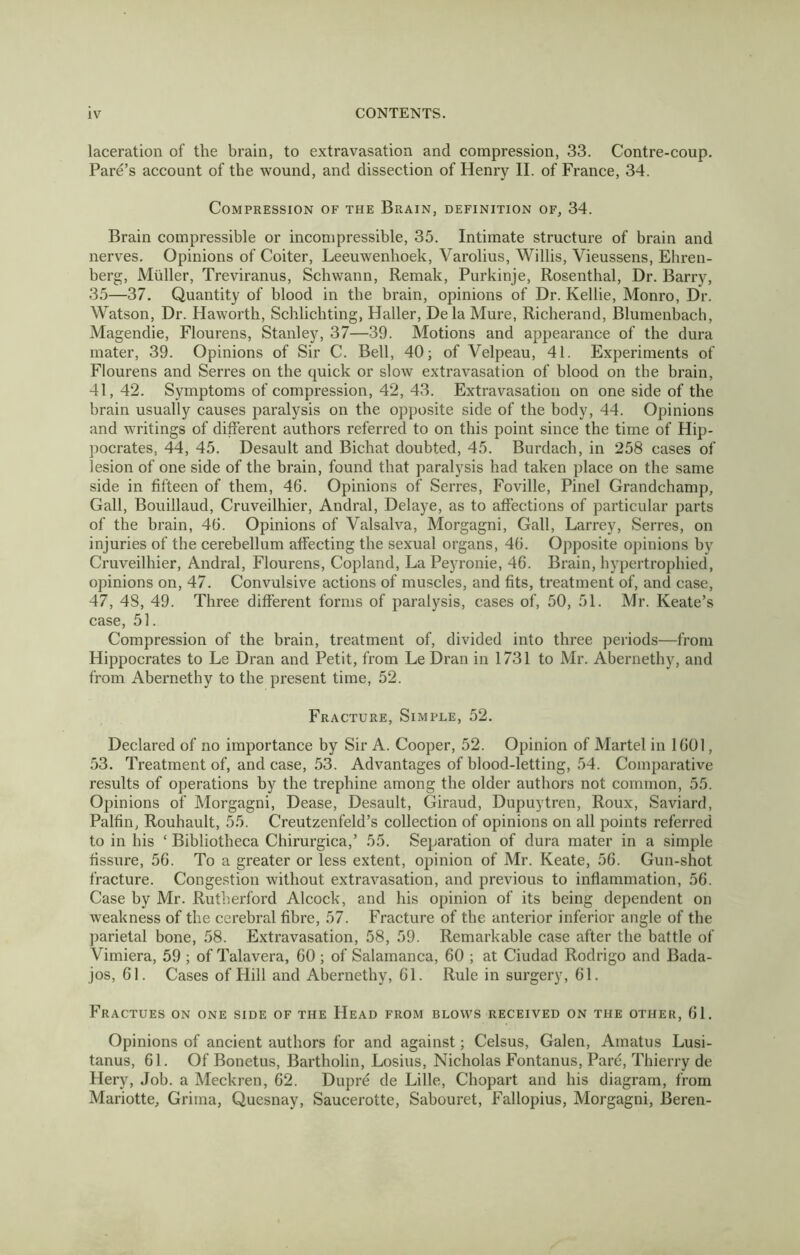 laceration of the brain, to extravasation and compression, 33. Contre-coup. Fare’s account of the wound, and dissection of Henry II. of France, 34. Compression of the Brain, definition of, 34. Brain compressible or incompressible, 35. Intimate structure of brain and nerves. Opinions of Goiter, Leeuwenhoek, Varolius, Willis, Vieussens, Ehren- berg, Muller, Treviranus, Schwann, Remak, Purkinje, Rosenthal, Dr. Barry, 35—37. Quantity of blood in the brain, opinions of Dr. Kellie, Monro, Dr. Watson, Dr. Haworth, Scblicbting, Haller, De la Mure, Richerand, Blumenbach, Magendie, Flourens, Stanley, 37—39. Motions and appearance of the dura mater, 39. Opinions of Sir C. Bell, 40; of Velpeau, 41. Experiments of Flourens and Serres on the quick or slow extravasation of blood on the brain, 41, 42. Symptoms of compression, 42, 43. Extravasation on one side of the brain usually causes paralysis on the opposite side of the body, 44. Opinions and writings of different authors referred to on this point since the time of Hip- pocrates, 44, 45. Desault and Bichat doubted, 45. Burdacb, in 258 cases of lesion of one side of the brain, found that paralysis had taken place on the same side in fifteen of them, 46. Opinions of Serres, Foville, Pinel Grandchamp, Gall, Bouillaud, Cruveilhier, Andral, Delaye, as to affections of particular parts of the brain, 46. Opinions of Valsalva, Morgagni, Gall, Larrey, Serres, on injuries of the cerebellum affecting the sexual organs, 46. Opposite opinions by Cruveilhier, Andral, Flourens, Copland, La Peyronie, 46. Brain, hypertrophied, opinions on, 47. Convulsive actions of muscles, and fits, treatment of, and case, 47, 48, 49. Three different forms of paralysis, cases of, 50, 51. Mr. Keate’s case, 51. Compression of the brain, treatment of, divided into three periods—from Hippocrates to Le Dran and Petit, from Le Dran in 1731 to Mr. Abernethy, and from Abernethy to the present time, 52. Fracture, Simple, 52. Declared of no importance by Sir A. Cooper, 52. Opinion of Martel in 1601, 53. Treatment of, and case, 53. Advantages of blood-letting, 54. Comparative results of operations by the trephine among the older authors not common, 55. Opinions of Morgagni, Dease, Desault, Giraud, Dupuytren, Roux, Saviard, Palfin, Rouhault, 55. Creutzenfeld’s collection of opinions on all points referred to in his ‘ Bibliotheca Chirurgica,’ 55. Separation of dura mater in a simple fissure, 56. To a greater or less extent, opinion of Mr. Keate, 56. Gun-shot fracture. Congestion without extravasation, and previous to inflammation, 56. Case by Mr. Rutherford Alcock, and his opinion of its being dependent on weakness of the cerebral fibre, 57. Fracture of the anterior inferior angle of the parietal bone, 58. Extravasation, 58, 59. Remarkable case after the battle of Vimiera, 59 ; of Talavera, 60 ; of Salamanca, 60 ; at Ciudad Rodrigo and Bada- jos, 61. Cases of Hill and Abernethy, 61. Rule in surgery, 61. Fractues on one side of the Head from blows received on the other, 61. Opinions of ancient authors for and against; Celsus, Galen, Ainatus Lusi- tanus, 61. Of Bonetus, Bartholin, Losius, Nicholas Fontanus, Pare, Thierry de Hery, Job. a Meckren, 62. Dupre de Lille, Cbopart and bis diagram, from Mariotte, Grima, Quesnay, Saucerotte, Sabouret, Fallopius, Morgagni, Beren-