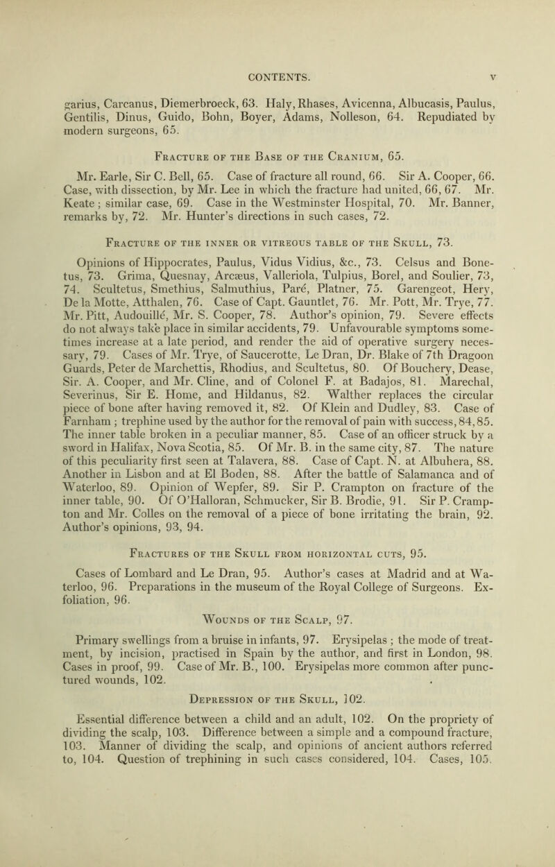 p;arius, Carcanus, Diemerbroeck, 63. Haly,Rhases, Avicenna, Albucasis, Paulus, Gentilis, Dinus, Guido, Bohn, Boyer, Adams, Nolleson, 64. Repudiated by modern surgeons, 65. Fracture of the Base of the Cranium, 65. Mr. Earle, Sir C. Bell, 65. Case of fracture all round, 66. Sir A. Cooper, 66. Case, v^rith dissection, by Mr. Lee in which the fracture had united, 66, 67. Mr. Keate ; similar case, 69. Case in the Westminster Hospital, 70. Mr, Banner, remarks by, 72. Mr. Hunter’s directions in such cases, 72. Fracture of the inner or vitreous table of the Skull, 73. Opinions of Hippocrates, Paulus, Vidus Vidius, &c., 73. Celsus and Bone- tus, 73. Grima, Quesnay, Arcseus, Valleriola, Tulpius, Borel, and Soulier, 73, 74. Scultetus, Smethius, Salmuthius, Pare, Platner, 75. Garengeot, Hery, De la Motte, Atthalen, 76. Case of Capt. Gauntlet, 76. Mr. Pott, Mr. Trye, 77. Mr. Pitt, Audouille, Mr. S. Cooper, 78. Author’s opinion, 79. Severe effects do not always take place in similar accidents, 79. Unfavourable symptoms some- times increase at a late period, and render the aid of operative surgery neces- sary, 79. Cases of Mr. Trye, of Saucerotte, Le Dran, Dr. Blake of 7th Dragoon Guards, Peter de Marchettis, Rhodius, and Scultetus, 80. Of Bouchery, Dease, Sir. A. Cooper, and Mr. Cline, and of Colonel F. at Badajos, 81. Marechal, Severinus, Sir E. Home, and Hildanus, 82. Walther replaces the circular piece of bone after having removed it, 82. Of Klein and Dudley, 83. Case of Farnham ; trephine used by the author for the removal of pain with success, 84,85. The inner table broken in a peculiar manner, 85. Case of an officer struck by a sword in Halifax, Nova Scotia, 85. Of Mr. B. in the same city, 87. The nature of this peculiarity first seen at Talavera, 88. Case of Capt. N. at Albuhera, 88. Another in Lisbon and at El Boden, 88. After the battle of Salamanca and of Waterloo, 89. Opinion of Wepfer, 89. Sir P. Crampton on fracture of the inner table, 90. Of O’Halloran, Schmucker, Sir B. Brodie, 91. Sir P. Cramp- ton and Mr. Colies on the removal of a piece of bone irritating the brain, 92, Author’s opinions, 93, 94. Fractures of the Skull from horizontal cuts, 95. Cases of Lombard and Le Dran, 95. Author’s cases at Madrid and at Wa- terloo, 96. Preparations in the museum of the Royal College of Surgeons. Ex- foliation, 96. Wounds of the Scalp, 97. Primary swellings from a bruise in infants, 97. Erysipelas ; the mode of treat- ment, by incision, practised in Spain by the author, and first in London, 98. Cases in proof, 99. Case of Mr. B., 100. Erysipelas more common after punc- tured wounds, 102. Depression of the Skull, 102. Essential difierence between a child and an adult, 102. On the propriety of dividing the scalp, 103. Difference between a simple and a compound fracture, 103. Manner of dividing the scalp, and opinions of ancient authors referred to, 104. Question of trephining in such cases considered, 104. Cases, 105.
