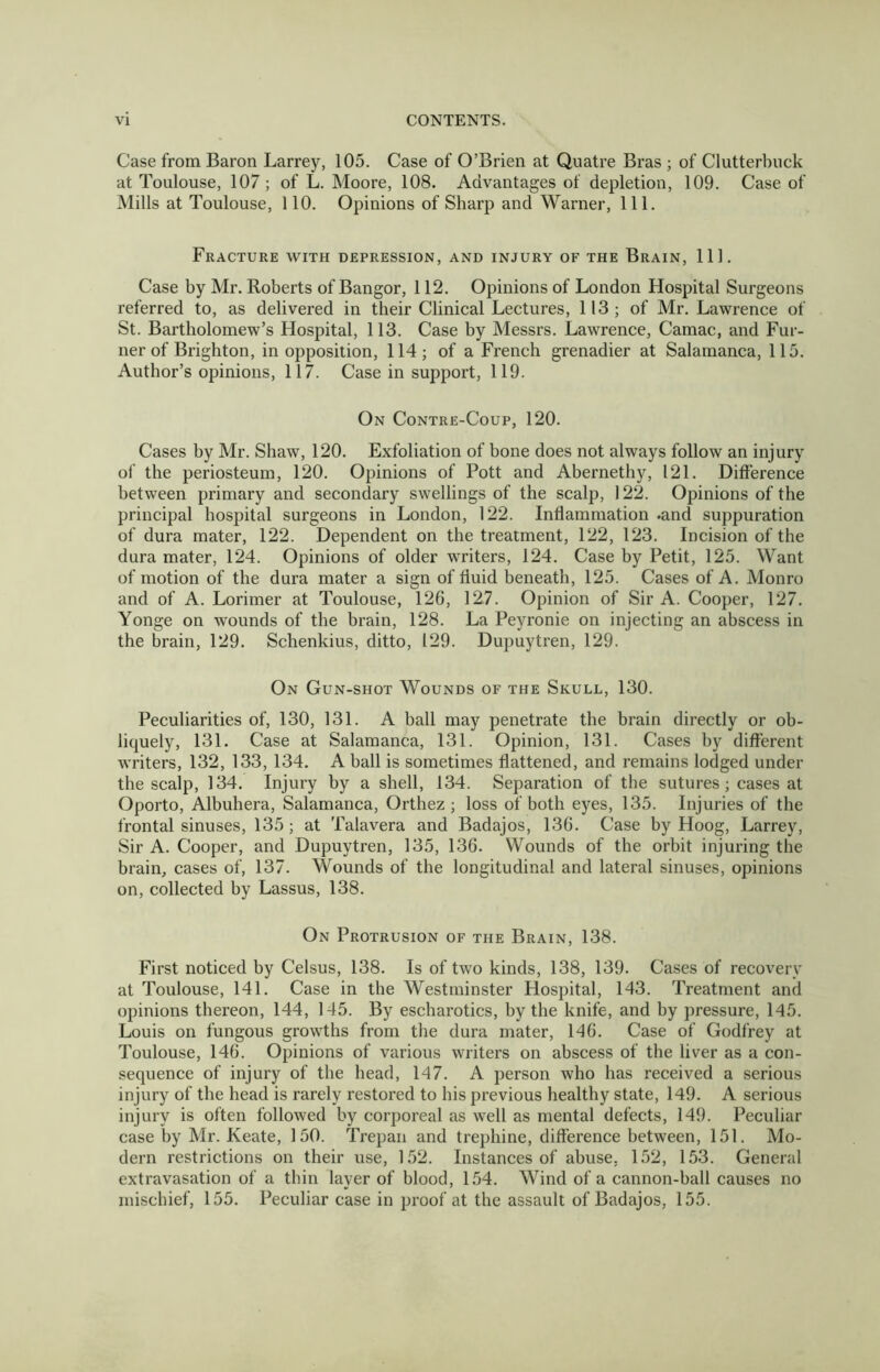Case from Baron Larrey, 105. Case of O’Brien at Quatre Bras ; of Clutterbuck at Toulouse, 107; of L. Moore, 108. Advantages of depletion, 109. Case of Mills at Toulouse, 110. Opinions of Sharp and Warner, 111. Fracture with depression, and injury of the Brain, 111. Case by Mr. Roberts of Bangor, 112. Opinions of London Hospital Surgeons referred to, as delivered in their Clinical Lectures, 113; of Mr. Lawrence of St. Bartholomew’s Hospital, 113. Case by Messrs. Lawrence, Camac, and Tur- ner of Brighton, in opposition, 114; of a French grenadier at Salamanca, 115. Author’s opinions, 117. Case in support, 119. On Contre-Coup, 120. Cases hy Mr. Shaw, 120. Exfoliation of bone does not always follow an injury of the periosteum, 120. Opinions of Pott and Abernethy, 121. Difference between primary and secondary swellings of the scalp, 122. Opinions of the principal hospital surgeons in London, 122. Inflammation .and suppuration of dura mater, 122. Dependent on the treatment, 122, 123. Incision of the dura mater, 124. Opinions of older writers, 124. Case hy Petit, 125. Want of motion of the dura mater a sign of fluid beneath, 125. Cases of A. Monro and of A. Lorimer at Toulouse, 126, 127. Opinion of Sir A. Cooper, 127. Yonge on wounds of the brain, 128. La Peyronie on injecting an abscess in the brain, 129. Schenkius, ditto, 129. Dupuytren, 129. On Gun-shot Wounds of the Skull, 130. Peculiarities of, 130, 131. A ball may penetrate the brain directly or ob- liquely, 131. Case at Salamanca, 131. Opinion, 131. Cases by different writers, 132, 133, 134. A ball is sometimes flattened, and remains lodged under the scalp, 134. Injury by a shell, 134. Separation of the sutures; cases at Oporto, Alhuhera, Salamanca, Orthez ; loss of both eyes, 135. Injuries of the frontal sinuses, 135; at Talavera and Badajos, 136. Case by Hoog, Larrey, Sir A. Cooper, and Dupuytren, 135, 136. Wounds of the orbit injuring the brain, cases of, 137. Wounds of the longitudinal and lateral sinuses, opinions on, collected by Lassus, 138. On Protrusion of the Brain, 138. First noticed by Celsus, 138. Is of two kinds, 138, 139. Cases of recovery at Toulouse, 141. Case in the Westminster Flospital, 143. Treatment and opinions thereon, 144, 145. By escharotics, by the knife, and by pressure, 145. Louis on fungous growths from the dura mater, 146. Case of Godfrey at Toulouse, 146. Opinions of various writers on abscess of the liver as a con- sequence of injury of the head, 147. A person who has received a serious injury of the head is rarely restored to his previous healthy state, 149. A serious injury is often followed by corporeal as well as mental defects, 149. Peculiar case by Mr. Keate, 150. Trepan and trephine, difference between, 151. Mo- dern restrictions on their use, 152. Instances of abuse, 152, 153. General extravasation of a thin layer of blood, 154. Wind of a cannon-ball causes no mischief, 155. Peculiar case in proof at the assault of Badajos, 155.