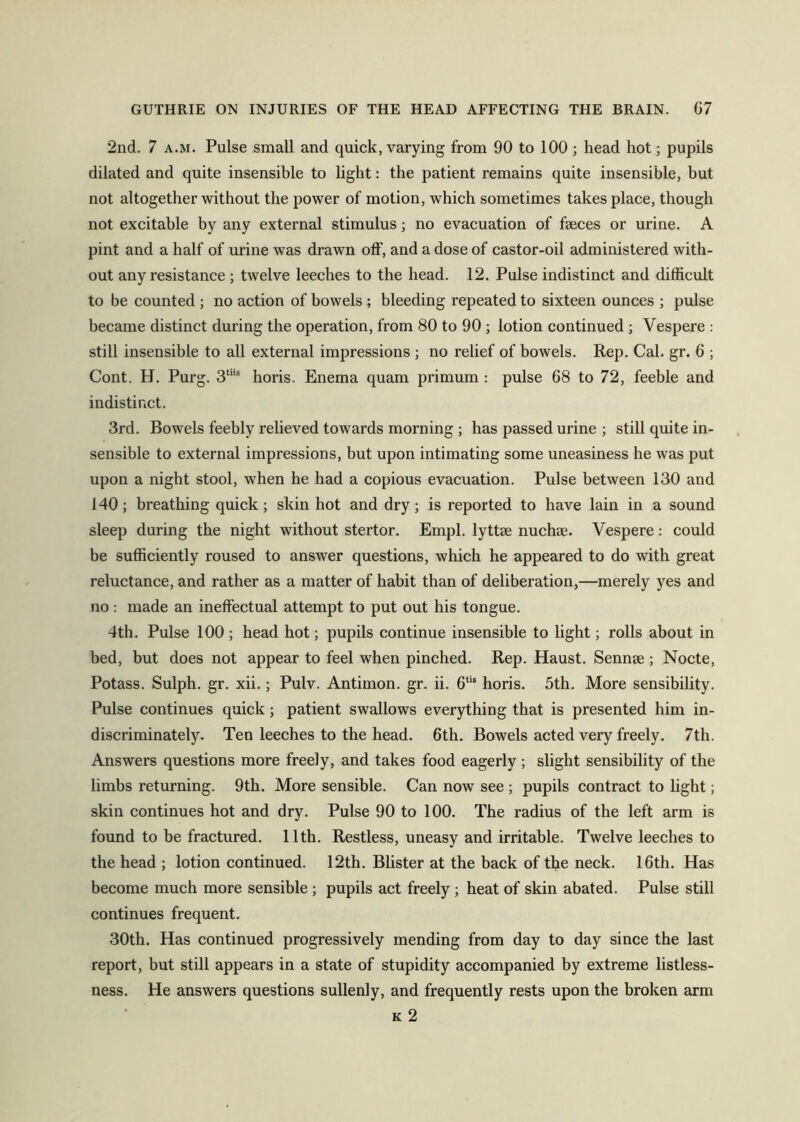 2nd. 7 A.M. Pulse small and quick, varying from 90 to 100; head hot; pupils dilated and quite insensible to light: the patient remains quite insensible, but not altogether without the power of motion, which sometimes takes place, though not excitable by any external stimulus; no evacuation of faeces or urine. A pint and a half of urine was drawn off, and a dose of castor-oil administered with- out any resistance ; twelve leeches to the head. 12. Pulse indistinct and difficult to be counted ; no action of bowels ; bleeding repeated to sixteen ounces ; pulse became distinct during the operation, from 80 to 90 ; lotion continued ; Vespere : still insensible to all external impressions ; no relief of bowels. Rep. Cal. gr. 6 ; Cont. H. Purg. 3“’® horis. Enema quam primum : pulse 68 to 72, feeble and indistinct. 3rd. Bowels feebly relieved towards morning ; has passed urine ; still quite in- sensible to external impressions, but upon intimating some uneasiness he was put upon a night stool, when he had a copious evacuation. Pulse between 130 and 140; breathing quick; skin hot and dry; is reported to have lain in a sound sleep during the night without stertor. Empl. lyttee nuchse. Vespere: could be sufficiently roused to answer questions, which he appeared to do with great reluctance, and rather as a matter of habit than of deliberation,—merely yes and no: made an ineffectual attempt to put out his tongue. 4th. Pulse 100 ; head hot; pupils continue insensible to light; rolls about in bed, but does not appear to feel when pinched. Rep. Haust. Sennse ; Nocte, Potass. Sulph. gr. xii.; Pulv. Antimon. gr. ii. 6‘‘“ horis. 5th. More sensibility. Pulse continues quick; patient swallows everything that is presented him in- discriminately. Ten leeches to the head. 6th. Bowels acted very freely. 7th. Answers questions more freely, and takes food eagerly ; slight sensibility of the limbs returning. 9th. More sensible. Can now see ; pupils contract to hght; skin continues hot and dry. Pulse 90 to 100. The radius of the left arm is found to be fractured. 11th. Restless, uneasy and irritable. Twelve leeches to the head ; lotion continued. 12th. Blister at the back of the neck. 16th. Has become much more sensible ; pupils act freely ; heat of skin abated. Pulse still continues frequent. 30th. Has continued progressively mending from day to day since the last report, but still appears in a state of stupidity accompanied by extreme listless- ness. He answers questions sullenly, and frequently rests upon the broken arm K 2