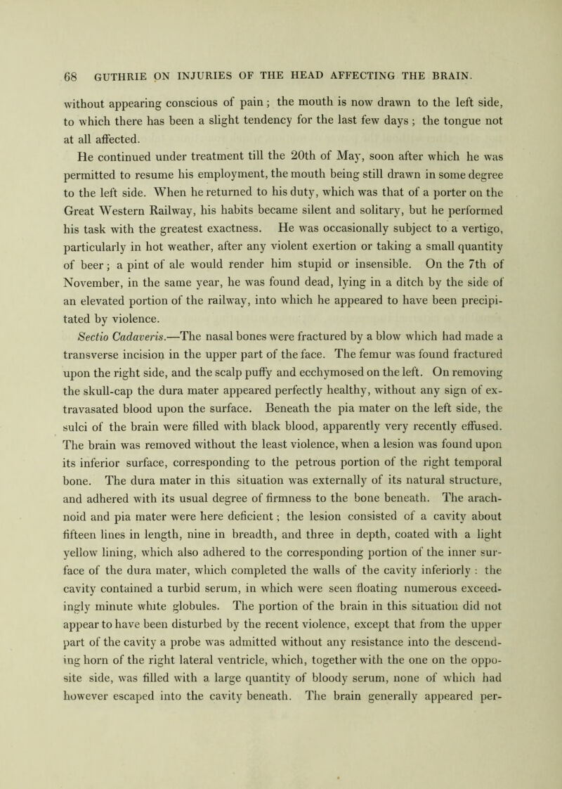 without appearing conscious of pain; the mouth is now drawn to the left side, to which there has been a slight tendency for the last few days; the tongue not at all affected. He continued under treatment till the 20th of May, soon after which he was permitted to resume his employment, the mouth being still drawn in some degree to the left side. When he returned to his duty, which was that of a porter on the Great Western Railway, his habits became silent and solitary, but he performed his task with the greatest exactness. He was occasionally subject to a vertigo, particularly in hot weather, after any violent exertion or taking a small quantity of beer; a pint of ale would render him stupid or insensible. On the 7th of November, in the same year, he was found dead, lying in a ditch by the side of an elevated portion of the railway, into which he appeared to have been precipi- tated by violence. Sectio Cadaveris.—The nasal bones were fractured by a blow which had made a transverse incision in the upper part of the face. The femur was found fractured upon the right side, and the scalp puffy and ecchymosed on the left. On removing the skull-cap the dura mater appeared perfectly healthy, without any sign of ex- tra vasated blood upon the surface. Beneath the pia mater on the left side, the sulci of the brain were filled with black blood, apparently very recently effused. The brain was removed without the least violence, when a lesion was found upon its inferior surface, corresponding to the petrous portion of the right temporal bone. The dura mater in this situation was externally of its natural structure, and adhered with its usual degree of firmness to the bone beneath. The arach- noid and pia mater were here deficient; the lesion consisted of a cavity about fifteen lines in length, nine in breadth, and three in depth, coated with a light yellow lining, which also adhered to the corresponding portion of the inner sur- face of the dura mater, which completed the walls of the cavity interiorly : the cavity contained a turbid serum, in which were seen floating numerous exceed- ingly minute white globules. The portion of the brain in this situation did not appear to have been disturbed by the recent violence, except that from the upper part of the cavity a probe was admitted without any resistance into the descend- ing horn of the right lateral ventricle, which, together with the one on the oppo- site side, was filled with a large quantity of bloody serum, none of which had however escaped into the cavity beneath. The brain generally appeared per-