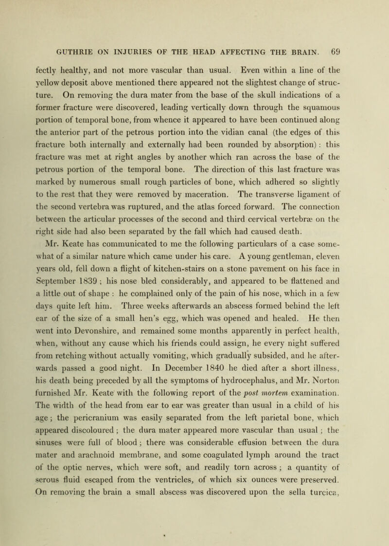 fectly healthy, and not more vascular than usual. Even within a line of the yellow deposit above mentioned there appeared not the slightest change of struc- ture. On removing the dura mater from the base of the skull indications of a former fracture were discovered, leading vertically down through the squamous portion of temporal bone, from whence it appeared to have been continued along the anterior part of the petrous portion into the vidian canal (the edges of this fracture both internally and externally had been rounded by absorption) : this fracture was met at right angles by another which ran across the base of the petrous portion of the temporal bone. The direction of this last fracture was marked by numerous small rough particles of bone, which adhered so slightly to the rest that they were removed by maceration. The transverse ligament of the second vertebra was ruptured, and the atlas forced forward. The connection between the articular processes of the second and third cervical vertebrae on the right side had also been separated by the fall which had caused death. Mr. Keate has communicated to me the following particulars of a case some- what of a similar nature which came under his care. A young gentleman, eleven years old, fell down a flight of kitchen-stairs on a stone pavement on his face in September 1839 ; his nose bled considerably, and appeared to be flattened and a little out of shape : he complained only of the pain of his nose, which in a few days quite left him. Three weeks afterwards an abscess formed behind the left ear of the size of a small hen’s egg, which was opened and healed. He then went into Devonshire, and remained some months apparently in perfect health, when, without any cause which his friends could assign, he every night suffered from retching without actually vomiting, which gradually subsided, and he after- wards passed a good night. In December 1840 he died after a short illness, his death being preceded by all the symptoms of hydrocephalus, and Mr. Norton furnished Mr. Keate with the following report of the post mortem examination. The width of the head from ear to ear was greater than usual in a child of his age; the pericranium was easily separated from the left parietal bone, which appeared discoloured; the dura mater appeared more vascular than usual; the sinuses were full of blood; there was considerable effusion between the dura mater and arachnoid membrane, and some coagulated lymph around the tract of the optic nerves, which were soft, and readily torn across ; a quantity of serous fluid escaped from the ventricles, of which six ounces were preserved. On removing the brain a small abscess was discovered upon the sella turcica.