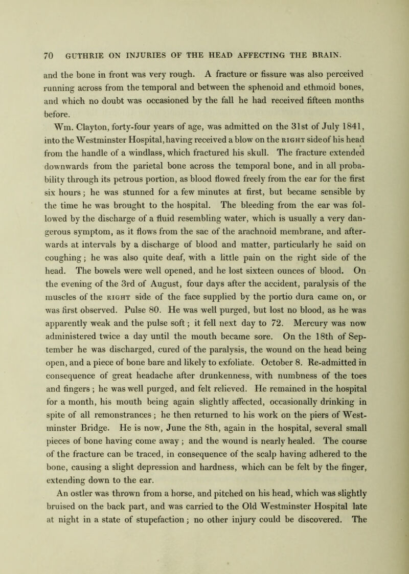 and the bone in front was very rough. A fracture or fissure was also perceived running across from the temporal and between the sphenoid and ethmoid bones, and which no doubt was occasioned by the fall he had received fifteen months before. Wm. Clayton, forty-four years of age, was admitted on the 31st of July 1841, into the Westminster Hospital, having received a blow on the right sideof his head from the handle of a windlass, which fractured his skull. The fracture extended downwards from the parietal bone across the temporal bone, and in all proba- bility through its petrous portion, as blood flowed freely from the ear for the first six hours; he was stunned for a few minutes at first, but became sensible by the time he was brought to the hospital. The bleeding from the ear was fol- lowed by the discharge of a fluid resembling water, which is usually a very dan- gerous symptom, as it flows from the sac of the arachnoid membrane, and after- wards at intervals by a discharge of blood and matter, particularly he said on coughing; he was also quite deaf, with a little pain on the right side of the head. The bowels were well opened, and he lost sixteen ounces of blood. On the evening of the 3rd of August, four days after the accident, paralysis of the muscles of the right side of the face supplied by the portio dura came on, or was first observed. Pulse 80. He was well purged, but lost no blood, as he was apparently weak and the pulse soft; it fell next day to 72. Mercury was now administered twice a day until the mouth became sore. On the 18th of Sep- tember he was discharged, cured of the paralysis, the wound on the head being open, and a piece of bone bare and likely to exfoliate. October 8. Re-admitted in consequence of great headache after drunkenness, with numbness of the toes and fingers ; he was well purged, and felt relieved. He remained in the hospital for a month, his mouth being again slightly affected, occasionally drinking in spite of all remonstrances ; he then returned to his work on the piers of West- minster Bridge. He is now, June the 8th, again in the hospital, several small pieces of bone having come away ; and the wound is nearly healed. The course of the fracture can be traced, in consequence of the scalp having adhered to the bone, causing a slight depression and hardness, which can be felt by tbe finger, extending down to the ear. An ostler was thrown from a horse, and pitched on his head, which was slightly bruised on the baek part, and was carried to the Old Westminster Hospital late at night in a state of stupefaction; no other injury could be discovered. The